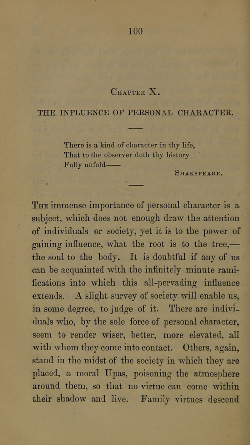 Chapter X. THE INFLUENCE OF PERSONAL CHARACTER. There is a irind of character in tliy life, That to the observer doth thy history Fully unfold SlIAKSPEARE. The immense importance of personal character is a subject, which does not enough draw the attention of individuals or society, yet it is to the power of gaining influence, what the root is to the tree,— the soul to the body. It is doubtful if any of us can be acquainted with the infinitely minute rami- fications into which this all-pervading influence extends. A slight survey of society will enable us, in some degree, to judge of it. There are indivi- duals who, by the sole force of personal character, seem to render wiser, better, more elevated, all with whom they come into contact. Others, again, stand in the midst of the society in which they are placed, a moral Upas, poisoning the atmosphere around them, so that no virtue can come within their shadow and live. Family virtues descend