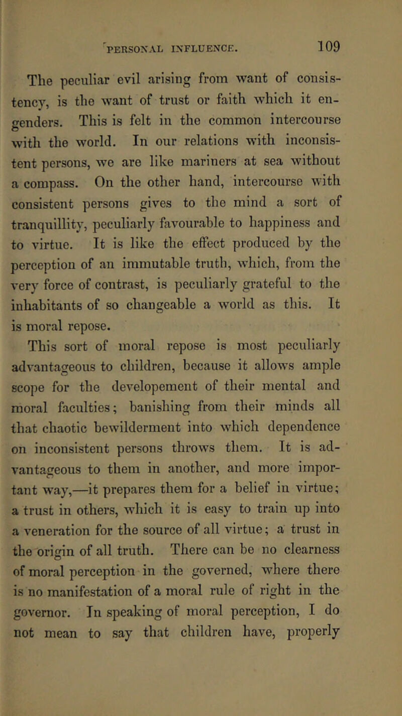 The peculiar evil arising from want of consis- tency, is the want of trust or faith which it en- genders. This is felt in the common intercourse with the world. In our relations with inconsis- tent persons, we are like mariners at sea without a compass. On the other hand, intercourse with consistent persons gives to the mind a sort of tranquillity, peculiarly favourable to happiness and to virtue. It is like the effect produced by the perception of an immutable truth, which, from the very force of contrast, is peculiarly grateful to the inhabitants of so changeable a world as this. It is moral repose. This sort of moral repose is most peculiarly advantageous to children, because it allows ample scope for the developement of their mental and moral faculties; banishing from their minds all that chaotic bewilderment into which dependence on inconsistent persons throws them. It is ad- vantageous to them in another, and more impor- tant way,—it prepares them for a belief in virtue; a trust in others, which it is easy to train up into a veneration for the source of all virtue; a trust in the origin of all truth. There can be no clearness of moral perception in the governed, where there is no manifestation of a moral rule of right in the governor. In speaking of moral perception, I do not mean to say that children have, properly