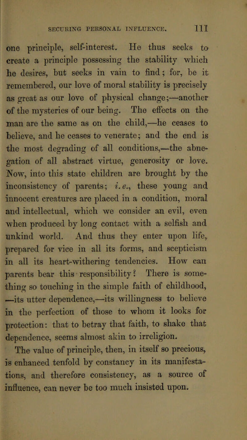 one principle, self-interest. He thus seeks to create a principle possessing the stability which he desires, but seeks in vain to find; for, be it remembered, our love of moral stability is precisely as great as our love of physical change;—another of the mysteries of our being. The effects on the man are the same as on the child,—he ceases to believe, and he ceases to venerate; and the end is the most degrading of all conditions,—the abne- gation of all abstract virtue, generosity or love. Now, into this state children are brought by the inconsistency of parents; i.e.^ these young and innocent creatures are placed in a condition, moral and intellectual, which we consider an evil, even when produced by long contact with a selfish and unkind world. And thus they enter upon life, prepared for vice in all its forms, and scepticism in all its heart-withering tendencies. How can parents bear this responsibility ? There is some- thing so touching in the simple faith of childhood, —its utter dependence,—its willingness to believe in the perfection of those to whom it looks for protection; that to betray that faith, to shake that dependence, seems almost akin to irreligion. The value of principle, then, in itself so precious, is enhanced tenfold by constancy in its manifesta- tions, and therefore consistency, as a source of influence, can never be too much insisted upon.