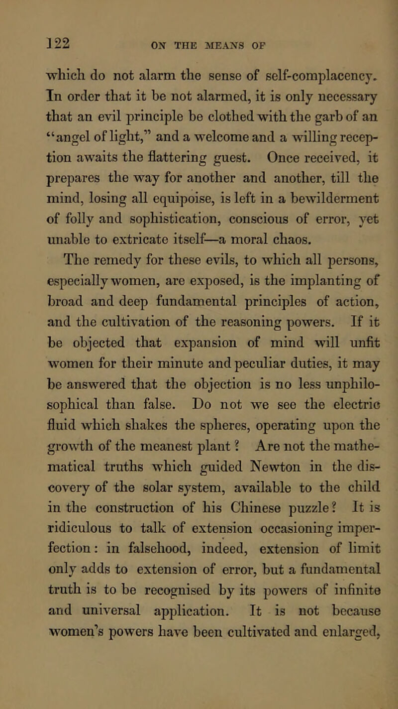 ]22 which do not alarm the sense of self-complacency. In order that it be not alarmed, it is only necessary that an evil principle be clothed with the garb of an “angel of light,” and a welcome and a willing recep- tion awaits the flattering guest. Once received, it prepares the way for another and another, till the mind, losing all equipoise, is left in a bewilderment of folly and sophistication, conscious of error, yet unable to extricate itself—a moral chaos. The remedy for these evils, to which all persons, especially women, are exposed, is the implanting of broad and deep fundamental principles of action, and the cultivation of the reasoning powers. If it be objected that expansion of mind will unfit women for their minute and peculiar duties, it may he answered that the objection is no less unphilo- sophical than false. Do not we see the electric fluid which shakes the spheres, operating upon the growth of the meanest plant ? Are not the mathe- matical truths which guided Newton in the dis- covery of the solar system, available to the child in the construction of his Chinese puzzle ? It is ridiculous to talk of extension occasioning imper- fection : in falsehood, indeed, extension of limit only adds to extension of error, but a fundamental truth is to be recognised by its powers of infinite and universal application. It is not because women’s powers have been cultivated and enlarged,