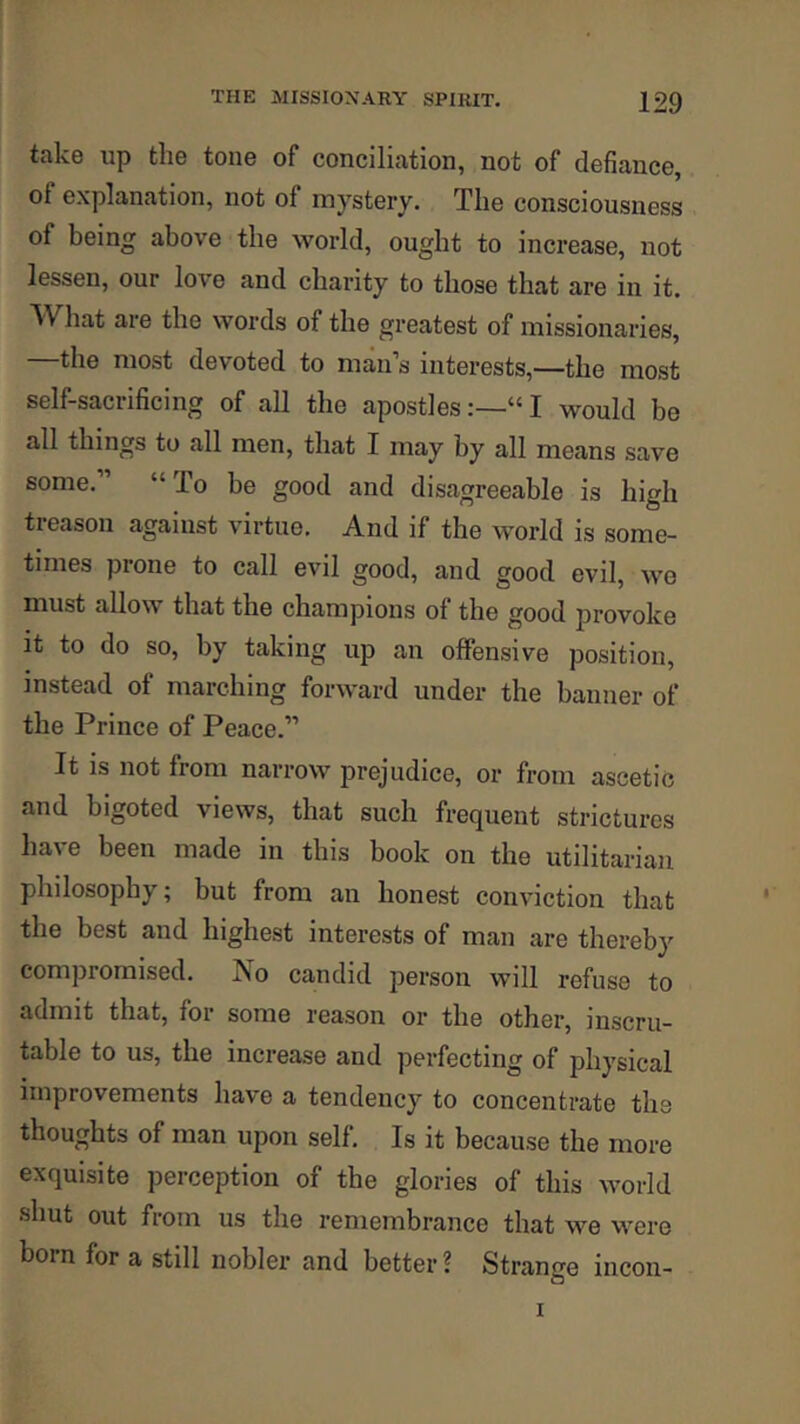 take up the tone of conciliation, not of defiance, of explanation, not of mystery. The consciousness of being above the world, ought to increase, not lessen, our love and charity to those that are in it. What are the words of the greatest of missionaries, the most devoted to man s interests,—the most self-sacrificing of all the apostles;—“I would be all things to all men, that I may by all means save some. “ To be good and disagreeable is high treason against virtue. And if the world is some- times prone to call evil good, and good evil, we must allow that the champions of the good provoke it to do so, by taking up an offensive position, c iin^ foi ward under the banner of the Prince of Peace.” It IS not from narrow prejudice, or from ascetic and bigoted views, that such frequent strictures have been made in this book on the utilitarian philosophy; but from an honest conviction that the best and highest interests of man are thereby compromised. ISo candid person will refuse to admit that, for some reason or the other, inscru- table to us, the increase and perfecting of physical improvements have a tendency to concentrate the thoughts of man upon self. Is it because the more exquisite perception of the glories of this world shut out from us the remembrance that we were born for a still nobler and better ? Strange incon-