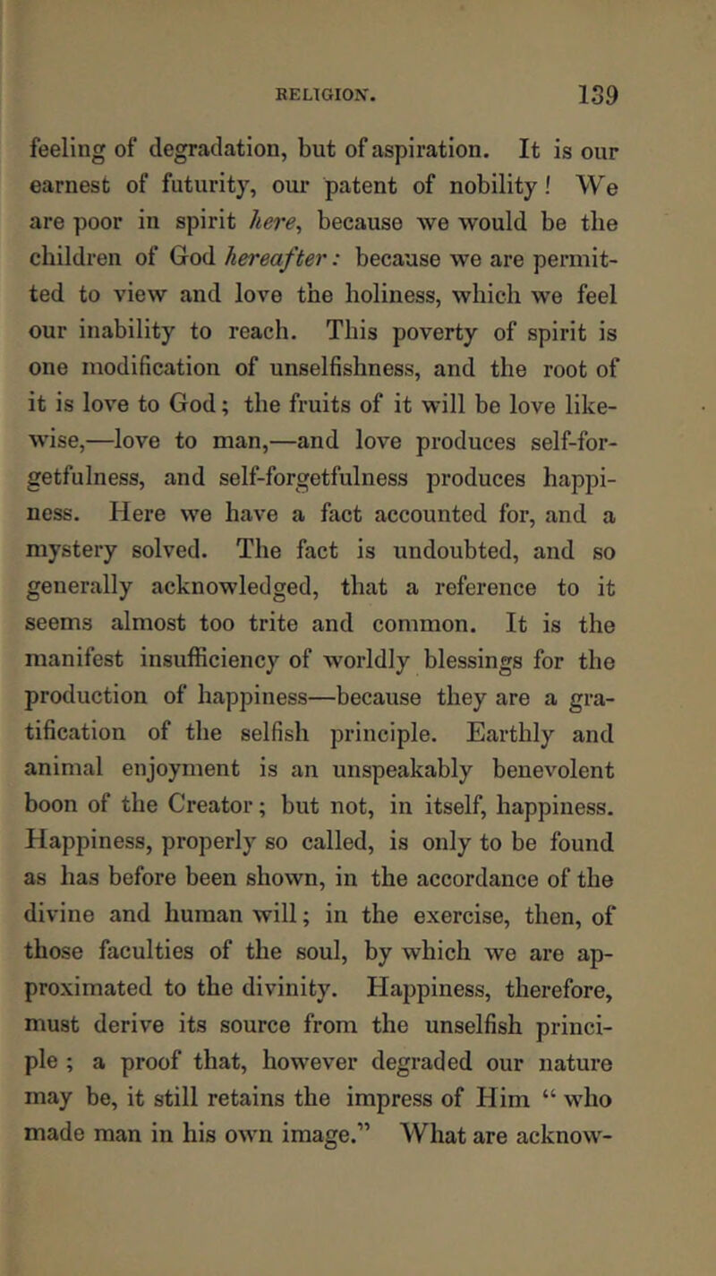 feeling of degradation, but of aspiration. It is our earnest of futurity, our patent of nobility! We are poor in spirit liere^ because we would be the children of God hereafter: because we are permit- ted to view and love the holiness, which we feel our inability to reach. This poverty of spirit is one modification of unselfishness, and the root of it is love to God; the fruits of it will be love like- wise,—love to man,—and love produces self-for- getfulness, and self-forgetfulness produces happi- ness. Here we have a fact accounted for, and a mystery solved. The fact is undoubted, and so generally acknowledged, that a reference to it seems almost too trite and common. It is the manifest insufficiency of worldly blessings for the production of happiness—because they are a gra- tification of the selfish principle. Earthly and animal enjoyment is an unspeakably benevolent boon of the Creator; but not, in itself, happiness. Happiness, properly so called, is only to be found as has before been shown, in the accordance of the divine and human will; in the exercise, then, of those faculties of the soul, by which we are ap- proximated to the divinity. Happiness, therefore, must derive its source from the unselfish princi- ple ; a proof that, however degraded our nature may be, it still retains the impress of Him “ who made man in his own image.” What are acknow-