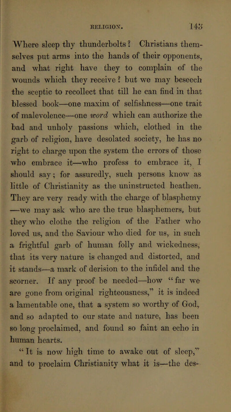 Where sleep thy thunderbolts 1 Christians them- selves put arms into the hands of their opponents, and what right have they to complain of the wounds which they receive ? but we may beseech the sceptic to recollect that till he can find in that blessed book—one maxim of selfishness—one trait of malevolence—one word, which can authorize the bad and unholy passions which, clothed in the garb of religion, have desolated society, he has no right to charge upon the system the errors of those who embrace it—who profess to embrace it, I should say; for assuredly, such persons know as little of Christianity as the uninstructed heathen. They are very ready with the charge of blasphemy —we may ask who are the true blasphemers, but they who clothe the religion of the Father Avho loved us, and the Saviour wdio died for us, in such a frightful garb of human folly and wickedness, that its very nature is changed and distorted, and it stands—a mark of derision to the infidel and the scorner. If any proof be needed—how “ far w’e are gone from original righteousness,” it is indeed a lamentable one, that a system so worthy of God, and so adapted to our state and nature, has been so long proclaimed, and found so faint an echo in human hearts. “ It is now high time to awake out of sleep,” and to proclaim Christianity what it is—the des-