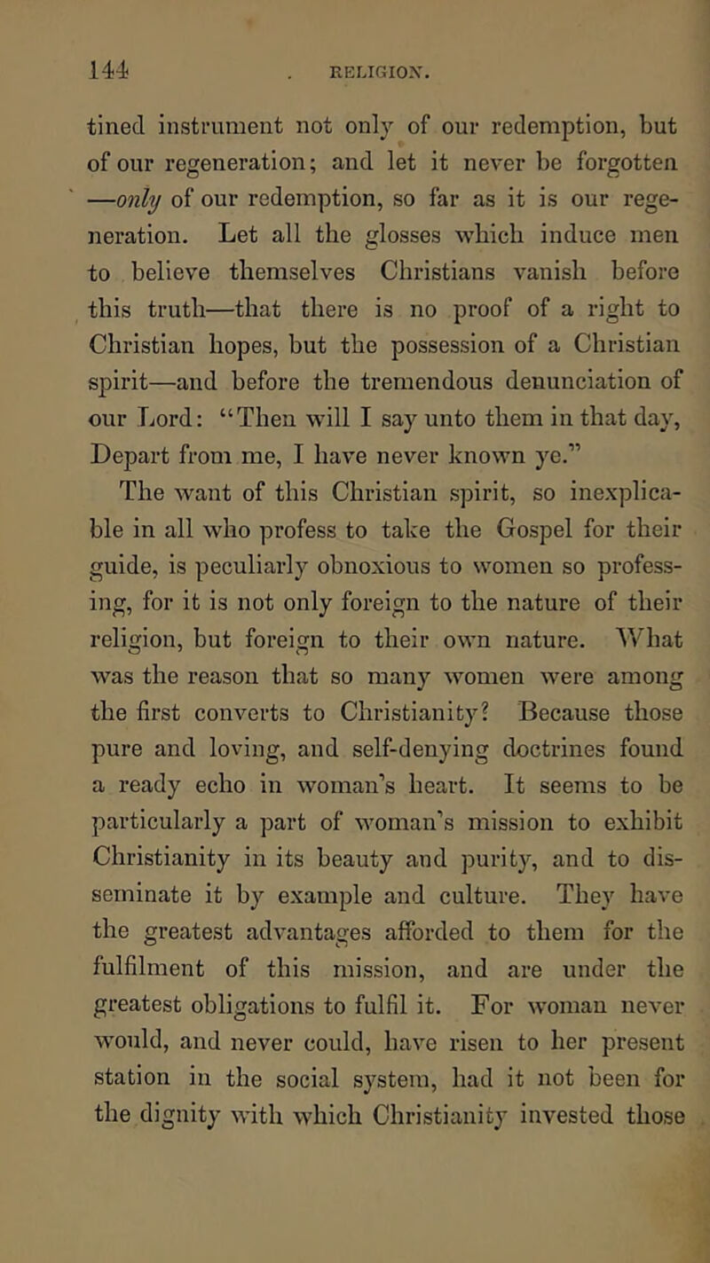 tineci instrument not only of our redemption, but of our regeneration; and let it never be forgotten —only of our redemption, so far as it is our rege- neration. Let all the glosses which induce men to believe themselves Christians vanish before this truth—that there is no proof of a right to Christian hopes, but the possession of a Christian spirit—and before the tremendous denunciation of our Lord: “Then will I say unto them in that day. Depart from me, I have never known ye.” The want of this Christian spirit, so inexplica- ble in all who profess to take the Gospel for their guide, is peculiarly obnoxious to women so profess- ing, for it is not only foreign to the nature of their religion, but foreign to their own nature. What was the reason that so many women were among the first converts to Christianity? Because those pure and loving, and self-denying doctrines found a ready echo in woman’s heart. It seems to be particularly a part of woman’s mission to exhibit Christianity in its beauty and purity, and to dis- seminate it by example and culture. They have the greatest advantages afforded to them for the fulfilment of this mission, and are under the greatest obligations to fulfil it. For woman never would, and never could, have risen to her present station in the social system, had it not been for the dignity with which Chi’istianity invested those