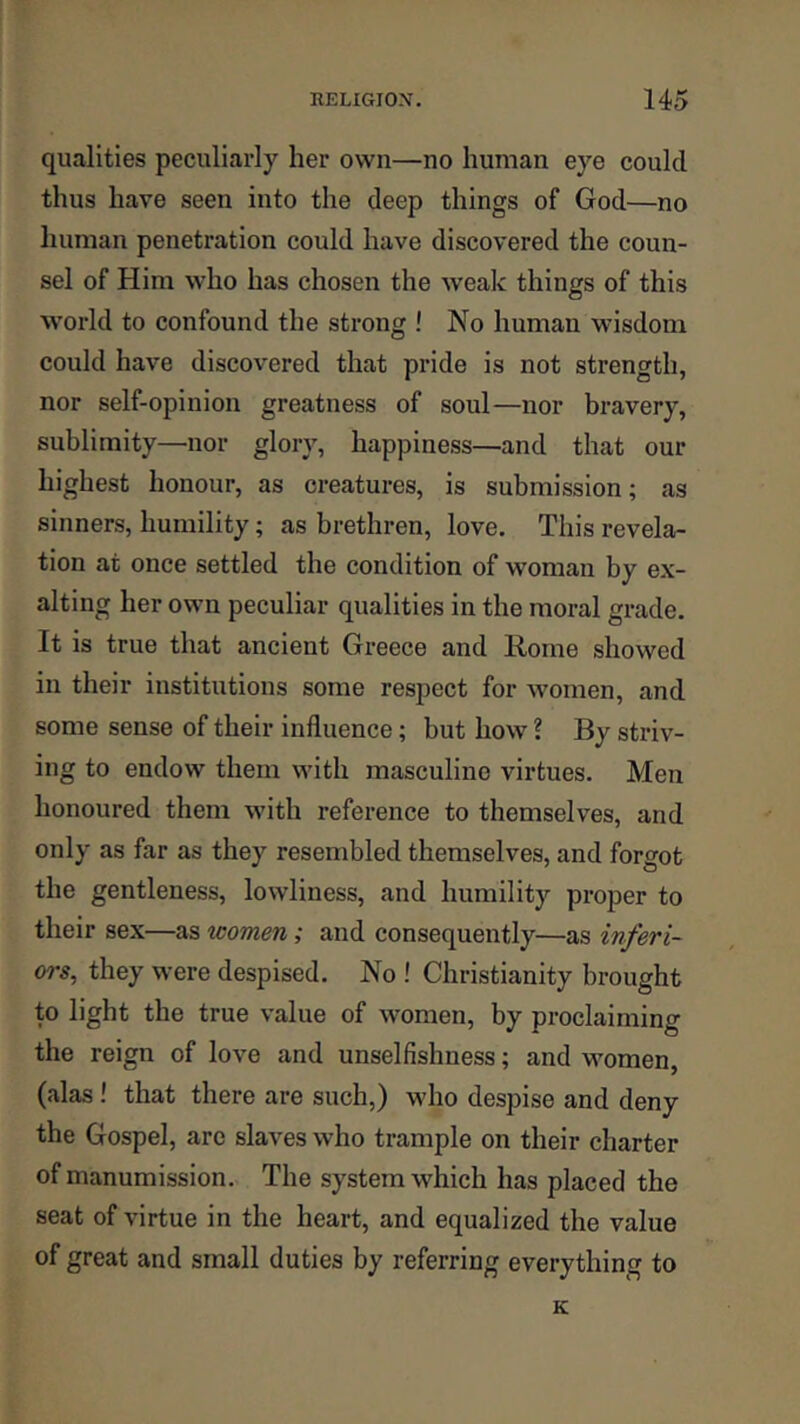 qualities peculiarly her own—no human eye could thus have seen into the deep things of God—no human penetration could have discovered the coun- sel of Him who has chosen the weak things of this world to confound the strong ! No human wisdom could have discovered that pride is not strength, nor self-opinion greatness of soul—nor bravery, sublimity—nor glory, happiness—and that our highest honour, as creatures, is submission; as sinners, humility; as brethren, love. This revela- tion at once settled the condition of woman by ex- alting her own peculiar qualities in the moral grade. It is true that ancient Greece and Rome showed in their institutions some respect for Avomen, and some sense of their influence; but how ? By striv- ing to endow them with masculine virtues. Men honoured them with reference to themselves, and only as far as they resembled themselves, and forgot the gentleness, lowliness, and humility proper to their sex—as women; and consequently—as inferi- ors, they were despised. No ! Christianity brought to light the true value of women, by proclaiming the reign of love and unselfishness; and women, (alas ! that there are such,) who despise and deny the Gospel, are slaves who trample on their charter of manumission. The system which has placed the seat of virtue in the heart, and equalized the value of great and small duties by referring everything to K