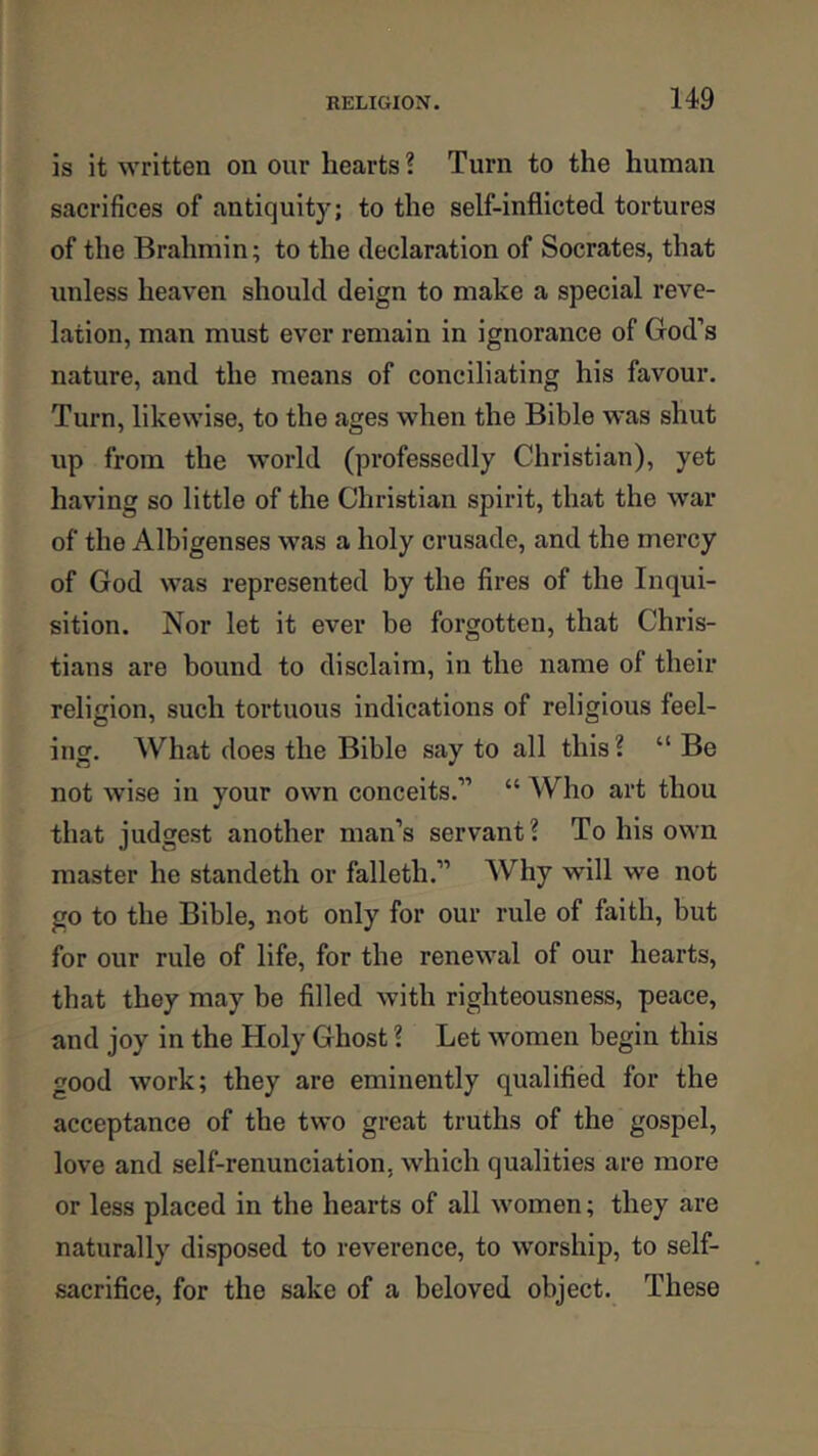 is it written on our hearts ? Turn to the human sacrifices of antiquity; to the self-inflicted tortures of the Brahmin; to the declaration of Socrates, that unless heaven should deign to make a special reve- lation, man must ever remain in ignorance of God’s nature, and the means of conciliating his favour. Turn, likewise, to the ages when the Bible was shut up from the world (professedly Christian), yet having so little of the Christian spirit, that the war of the Albigenses was a holy crusade, and the mercy of God was represented by the fires of the Inqui- sition. Nor let it ever be forgotten, that Chris- tians are bound to disclaim, in the name of their religion, such tortuous indications of religious feel- ing. What does the Bible say to all this ? “ Be not wise in your own conceits.” “ Who art thou that judgest another man’s servant? To his own master he standeth or falleth.” Why will we not go to the Bible, not only for our rule of faith, but for our rule of life, for the renewal of our hearts, that they may be filled with righteousness, peace, and joy in the Holy Ghost ? Let women begin this good work; they are eminently qualified for the acceptance of the two great truths of the gospel, love and self-renunciation, which qualities are more or less placed in the hearts of all women; they are naturally disposed to reverence, to worship, to self- sacrifice, for the sake of a beloved object. These