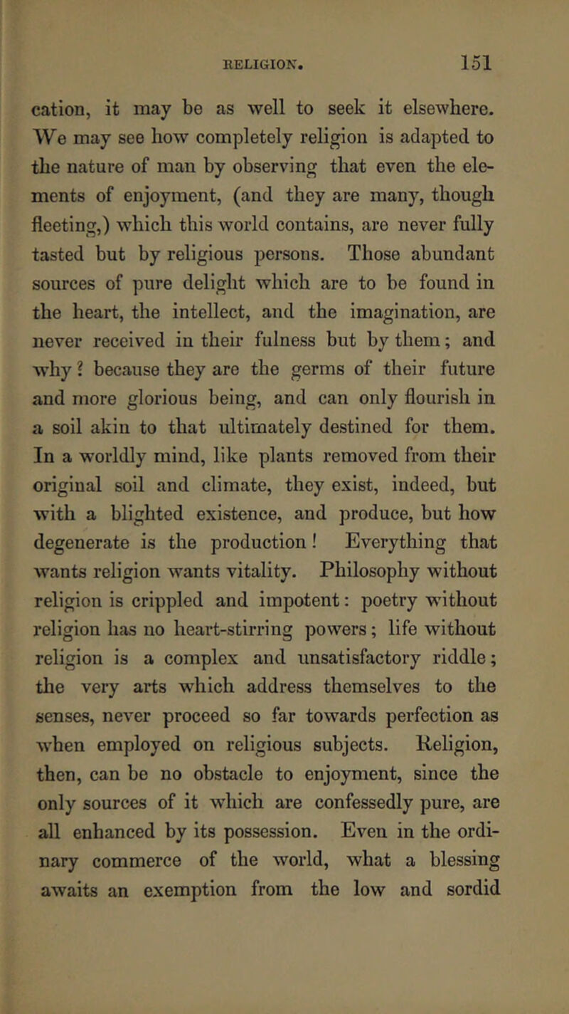 cation, it may be as well to seek it elsewhere. We may see how completely religion is adapted to the nature of man by observing that even the ele- ments of enjoyment, (and they are many, though fleeting,) which this world contains, are never fully tasted but by religious persons. Those abundant sources of pure delight which are to be found in the heart, the intellect, and the imagination, are never received in their fulness but by them; and why ? because they are the germs of their future and more glorious being, and can only flourish in a soil akin to that ultimately destined for them. In a worldly mind, like plants removed from their original soil and climate, they exist, indeed, but with a blighted existence, and produce, but how degenerate is the production! Everything that wants religion wants vitality. Philosophy without religion is crippled and impotent: poetry w’ithout religion has no heart-stirring powers; life without religion is a complex and unsatisfactory riddle; the very arts which address themselves to the senses, never proceed so far towards perfection as when employed on religious subjects. Religion, then, can bo no obstacle to enjoyment, since the only sources of it which are confessedly pure, are all enhanced by its possession. Even in the ordi- nary commerce of the world, what a blessing awaits an exemption from the low and sordid