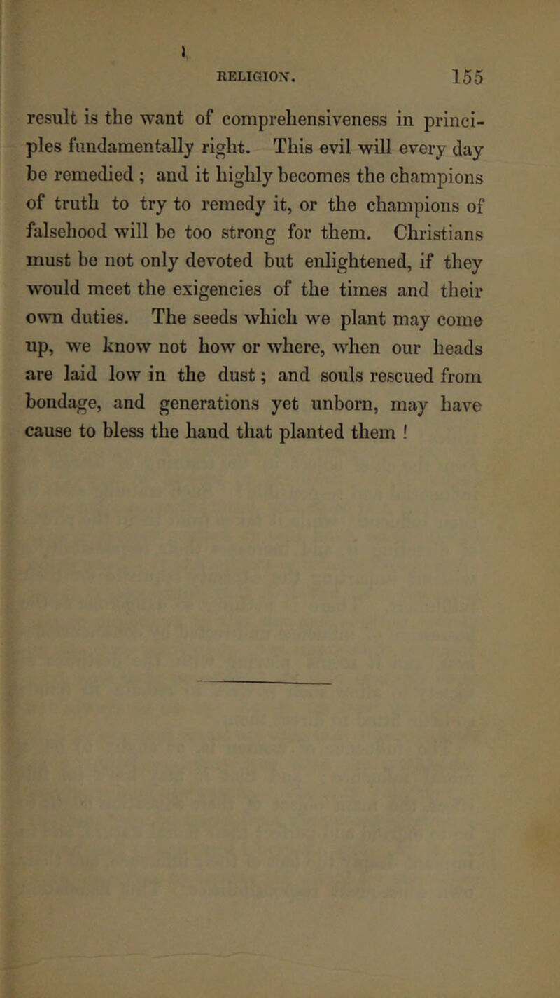 1 RELIGION. 155 result is the want of comprehensiveness in princi- ples fundamentally right. This evil will every day be remedied ; and it highly becomes the champions of truth to try to remedy it, or the champions of falsehood will be too strong for them. Christians must be not only devoted but enlightened, if they would meet the exigencies of the times and their own duties. The seeds which we plant may come up, we know not how or where, when our heads are laid low in the dust; and souls rescued from bondage, and generations yet unborn, may have cause to bless the baud that planted them !