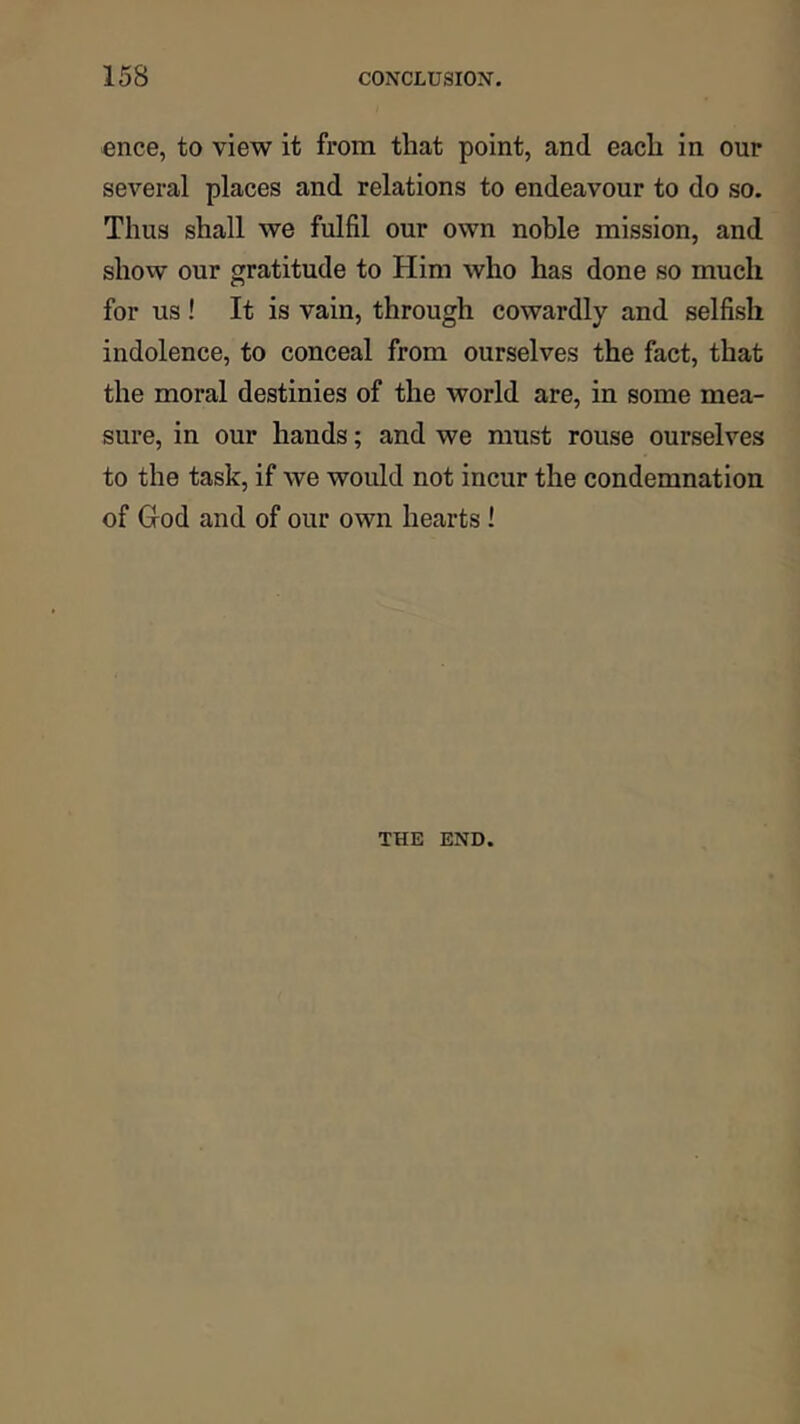 ence, to view it from that point, and each in our several places and relations to endeavour to do so. Thus shall we fulfil our own noble mission, and show our gratitude to Him who has done so much for us ! It is vain, through cowardly and selfish indolence, to conceal from ourselves the fact, that the moral destinies of the world are, in some mea- sure, in our hands; and we must rouse ourselves to the task, if we would not incur the condemnation of God and of our own hearts 1 THE END.