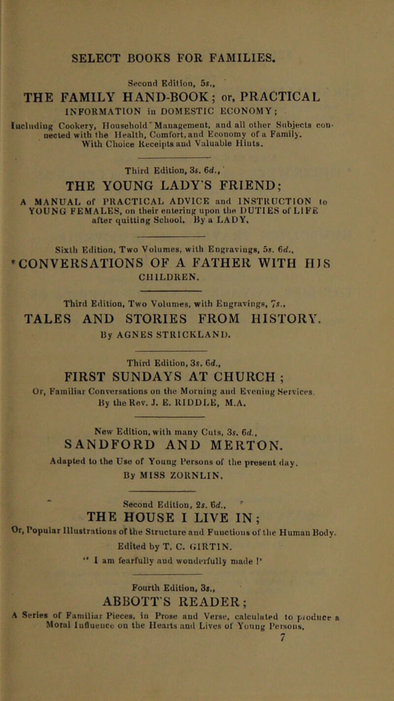 Second Edition, 55., THE FAMILY HAND-BOOK; or, PRACTICAL INFORMATION in DOMESTIC ECONOMY; luclutliug Cookery, HousehoW’Miiuagement. and all other Subjects con- nected with the Health, Coinfort,and Economy of a Famil>. ^’ith Choice Receipts and Valuable Hints. Third Edition, 3{. 6d., THE YOUNG LADY’S FRIEND; A MANUAL of PRACTICAL ADVICE and INSTRUCTION to YOUNG FEMALES, on their entering upon the DUTIES of LIFE after quitting School. Ity a LADY, Sixth Edition, Two Volumes, with Engravings, 5s. 6d.. ♦CONVERSATIONS OF A FATHER WITH HJS CHILDREN. Third Edition, Two Volumes, with Engravings, 75., TALES AND STORIES FROM HISTORY. by AGNES STRICKLAND. Third Edition, 35. Cd., FIRST SUNDAYS AT CHURCH ; Or, Familiar Conversations on the Morning and Evening Services, by the Rev. J. E. RIDDLE, M.A. New Edition, with many Cuts, 3s. 6rf., SANDFORD AND MERTON. Adapted to the Use of Young Persons of the present day. by MISS ZORNLIN. Second Edition, Ss. 6ii., ' THE HOUSE I LIVE IN; Or, Popular Illustrations of the Structure and Functions of tlie Human Body. Edited by T. C. GIRTIN.  1 am fearfully and wonderfully made I’ Fourth Edition, Ss., ABBOTT’S READER; A Series of Familiar Pieces, in Prose and Verse, calciiluted to produce a Moral luflueiice on the Hearts and Lives of Young Persons,