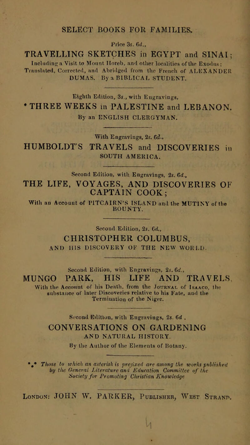 Price 3s. dJ., TRAVELLING SKETCHES in EGYPT and SINAI; Inclii(lina Visit to Mount Ilorcb, an'I other localities of the Exoiliis; Translated, Corrected, and Ahridged from the Frencli of ALEXANDER DUMAS. IJy a RIBLICAL STUDENT. Eighth Edition, 3s., with Engravings, • THREE WEEKS in PALESTINE and LEBANON. By an ENGLISH CLERGYMAN. With Engravings, i2s. dd-, HUMBOLDT’S TRAVELS and DISCOVERIES in SOUTH AMERICA. Second Edition, with Engravings, 2s. dd., THE LIFE, VOYAGES, AND DISCOVERIES OF CAPTAIN COOK; With an Account of PITCAIRN’S ISLAND and the MUTINY of the BOUNTY. Second Edition, 2s. Cd., CHRISTOPHER COLUMBUS, and Ills DISCOVERY OF THE NEW WORLD. Second Edition, with Engravings, 2s. dd., MUNGO PARK, HIS LIFE AND TRAVELS. Willi the Account of his Deatli, from the .loURKAr, of Isaaco, the substance of later Discoveries relative to his Fate, and the Termination of the Niger. Second Edition, with Engravings, 2s. dd . CONVERSATIONS ON GARDENING AND NATURAL HISTORY. By tile Author of the Elements of Botany. *,* Those to tehicli an asterisk is prefixed are among the works published by the General Literature and Edueation Committee of the Society for Promoting Christian Knowledge London: JOHN W. PARKER, Pubushbr, West Strand.