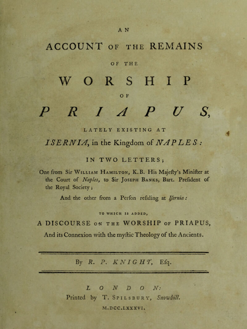 A N ACCOUNT OF THE REMAINS O F T H E WORSHIP O F P R I A P U S, LATELY EXISTING AT ISERNIA^ in the Kingdom of NAPPE S : IN TWO LETTERS j One from Sir William Hamilton, K.B. His Majefty’s Minifter at the Court of Naples, to Sir Joseph Banks, Bart. Prefident of the Royal Society j And the other from a Perfon refiding at Ifernia: TO WHICH IS ADDED, A DISCOURSE ON the WORSHIP of PRIAPUS, And its Connexion with the myftic Theology of the Ancients. By R. P. KNIGHT, Efq. LONDON: Printed by' T. S p i l s b u r y, Sito^Nydl, M.DCC.LXXXVI.