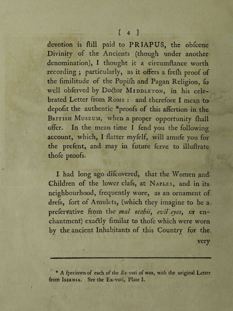 devotion is ftill paid to PR I A? US, the obfeene Divinity of the Ancients (though under another denomination), I thought it a circumftance worth recording j particularly, as it offers a frefh proof of the fimilitude of the Popiffi and Pagan Religion, fo w^ell obferved by Dodlor Middleton, in his cele- brated Letter from Rome : and therefore I mean to depofit the authentic ^proofs of this affertion in the. British Museum, when a proper opportunity fhall offer. In the mean time I fend you the following account, which, Lflatter myfelf, will amufe you for the prefent, and may in future ferve to illuflrate thofe proofs. I had long ago difeovered', that the Women and’ Children of the lower clafs, at Naples, and in its. neighbourhood, frequently wore, as an ornament of drefs, fort of Amulets, (which they imagine to be a^ prefervative ffom the mal occhii^ evil eyes, or en- chantment) exacflly iimilar to thofe which were worn by the ancient Inhabitants of this Country for the. very * A fpecimen of each of the Ex-voti of wax, with the original Letter from IsERNiA. See the Ex-voti, Plate I.