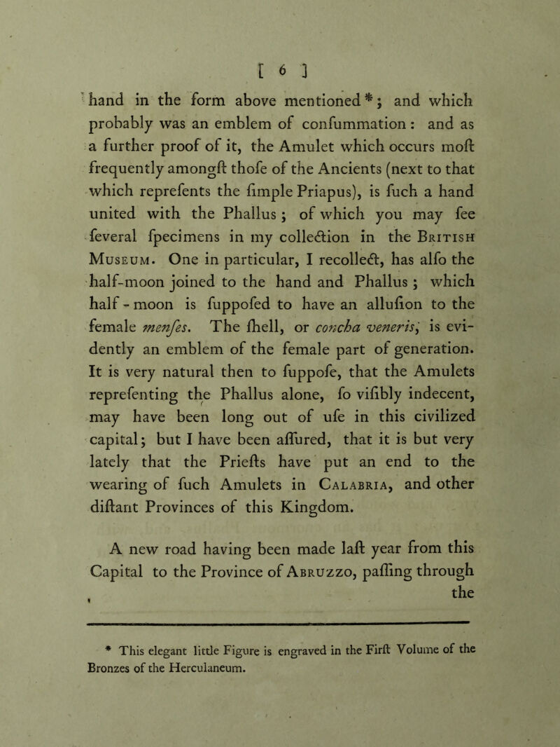 'hand in the form above mentioned^; and which probably was an emblem of confummation: and as a further proof of it, the Amulet which occurs mofi: frequently amongft thofe of the Ancients (next to that - which reprefents the hmple Priapus), is fuch a hand united with the Phallus; of which you may fee feveral fpecimens in my collection in the British Museum. One in particular, I recolleCt, has alfo the dialf-moon joined to the hand and Phallus ; which half - moon is fuppofed to have an alluiion to the female menfes. The Ihell, or concha veneris'-^ is evi- dently an emblem of the female part of generation. It is very natural then to fuppofe, that the Amulets reprefenting the Phallus alone, fo vihbly indecent, may have been long out of ufe in this civilized capital; but I have been aflured, that it is but very lately that the Priefts have put an end to the wearing of fuch Amulets in Calabria, and other diftant Provinces of this Kingdom. A new road having been made laft year from this Capital to the Province of Abruzzo, palling through the * This elegant little Figure is engraved in the Firft Volume of the Bronzes of the Herculaneum.