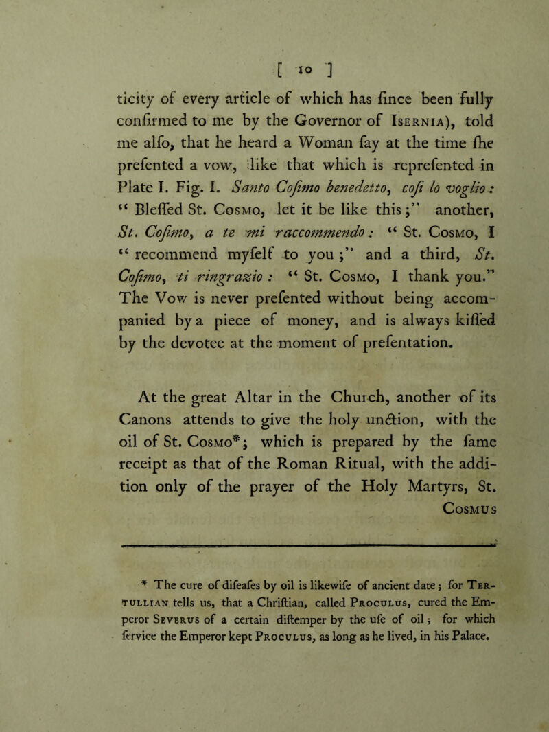 ticity of every article of which has fince been fully- confirmed to me by the Governor of Isernia), told me alfo, that he heard a Woman fay at the time flie prefented a vow, -like that which is reprefented in Plate I. Fig. I. Santo Cojimo benedetto^ cojt lo voglio : “ Blefled St. Cosmo, let it be like thisanother, St, Cofimo^ a te mi Tacco7nmendo: “St. Cosmo, I “ recommend myfelf to you and a third, St, CoJtjno,^ ti ringrazio : “ St. Cosmo, I thank you.’’ The Vow is never prefented without being accom- panied by a piece of money, and is always kifled by the devotee at the moment of prefentation. At the great Altar in the Church, another of its Canons attends to give the holy unction, with the oil of St. Cosmo*; which is prepared by the fame receipt as that of the Roman Ritual, with the addi- tion only of the prayer of the Holy Martyrs, St. Cosmus * The cure of difeafes by oil is likewife of ancient date; for Ter- tullian tells us, that a Chriftian, called Proculus, cured the Em- peror Severus of a certain diftemper by the ufe of oil; for which fervice the Emperor kept Proculus, as long as he lived, in his Palace.