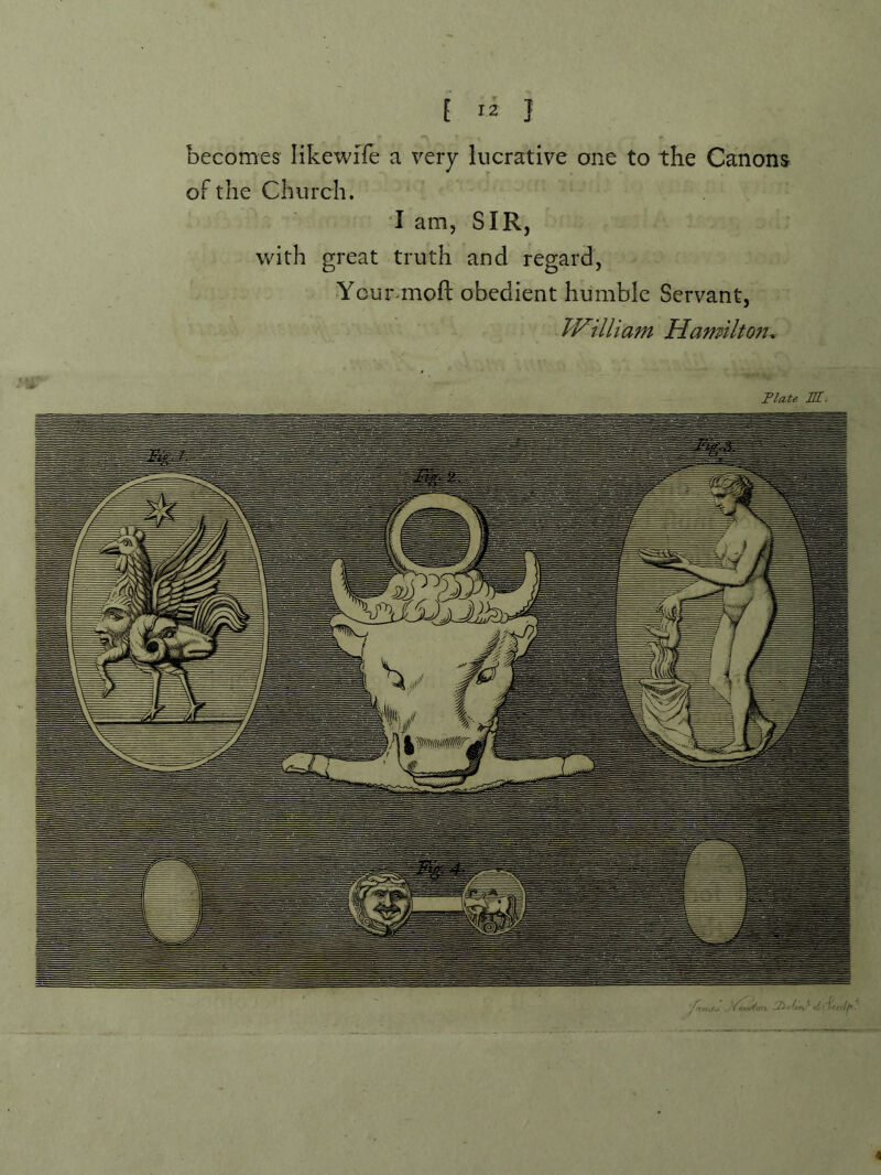 becomes likewife a very lucrative one to the Canons oFthe Church. I am, SIR, with great truth and regard, Ycur-moft obedient humble Servant, TVilliam Hamiltoft, Plate III. 4