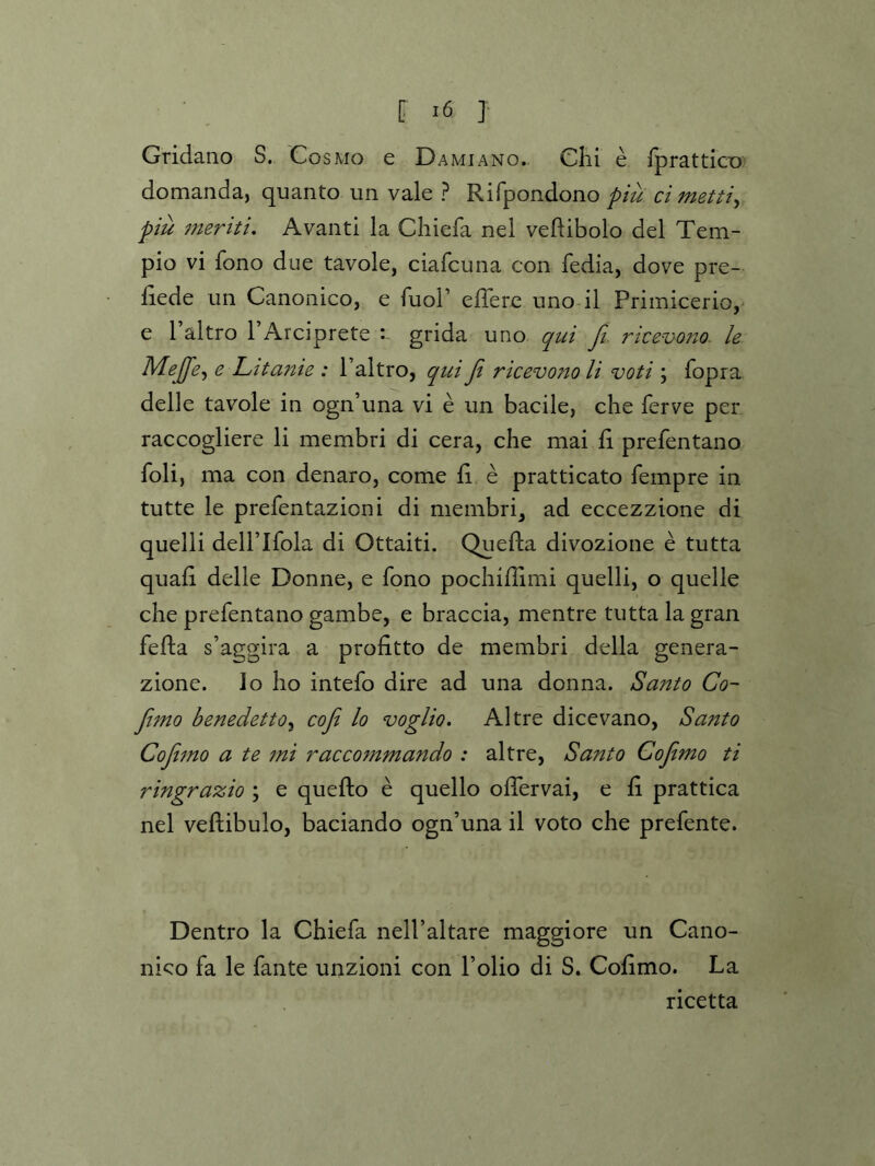 Gridano S. Cosmo e Damiano. Clii e fpratticx) domanda, quanto un vale ? Rifpondono piu ci mettiy piu meriti, Avanti la Cliiefa nel veftibolo del Tem- pio vi fono due tavole, ciafcuna con fedia, dove pre- liede un Canonico, e fuol’ eflere uno il Primicerio, e I’altro I’Arciprete grida uno qui fi. rkevo7iQ. le Mejfey e Litanie : I’altro, qui fi ricevono li voti ; fopra delle tavole in ogn’una vi e un bacile, che ferve per raccogliere li membri di cera, che mai fi prefentano foli, ma con denaro, come e pratticato fempre in tutte le prefentazioni di membri^ ad eccezzione di quelli deirifola di Ottaiti. Quefta divozione e tutta quad delle Donne, e fono pochiffimi quelli, o quelle che prefentano gambe, e braccia, mentre tutta la gran fefta s’aggira a profitto de membri della genera- zione. lo ho intefo dire ad una donna. Santo Co~ Jimo benedettOy cofi lo voglio. Altre dicevano, Santo Cofijno a te 7m racco7n7nando : altre, Santo CofiiTno ti ringrazio ; e quefto e quello offervai, e d prattica nel veftibulo, baciando ogn’una il voto che prefente. Dentro la Chiefa nell’altare maggiore un Cano- nico fa le fante unzioni con Polio di S. Codmo. La ricetta