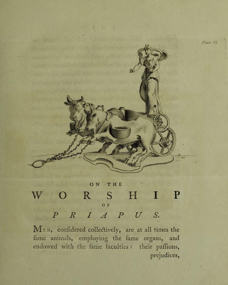 riau VI. ON THE WORSHIP O F P R I A P U S. Men, conlidered colle(5lively, are at all times the fame animals, employing the fame organs, and endowed with the fame faculties : their palTions, prejudices,