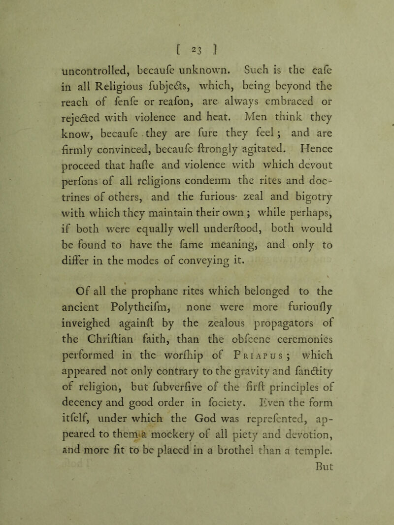 uncontrolled, becaufe unknown. Such is the cafe in all Religious fubjedts, which, being beyond the reach of fenfe or reafon, are> always embraced or rejeded with violence and heat. Men think they know, becaufe . they are fure they feel; and are firmly convinced, becaufe ftrongly agitated. Hence proceed that hafie and violence with which devout perfons of all religions condemn the rites and doc- trines of others, and the furious- zeal and bigotry with which they maintain their own ; while perhaps, if both were equally well underflood, both would be found to have the fame meaning, and only to differ in the modes of conveying it. Of all the prophane rites which belonged to the ancient Polytheifm, none were more furioufly inveighed againfl by the zealous propagators of the Chriflian faith, than the obfcene ceremonies performed in the worfiiip of Priapus; which appeared not only contrary to the gravity and fandlity of religion, but fubverfive of the firfl principles of decency and good order in fociety. Even the form itfelf, under which the God was reprefented, ap- peared to them<a mockery of all piety and devotion, and more fit to be placed in a brothel than a temple. But