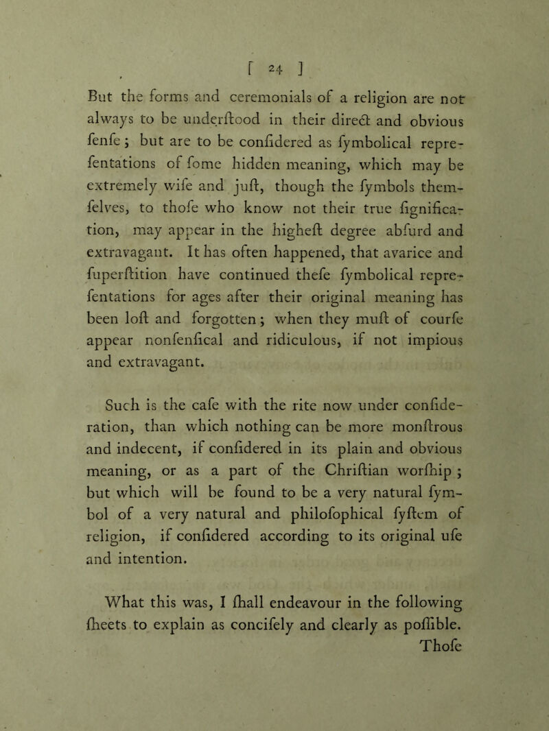 But the forms and ceremonials of a religion are not always to be uiiderftood in their diredt and obvious fenfe, but are to be confidered as fymbolical repre- fentations of fome hidden meaning, which may be extremely wife and juft, though the fymbols them- felves, to thofe who know not their true fignifica- tion, may appear in the higheft degree abfurd and extravagant. It has often happened, that avarice and fuperftition have continued thefe fymbolical repre- fentations for ages after their original meaning has been loft and forgotten; when they mufh of courfe appear nonfenhcal and ridiculous, if not impious and extravagant. Such is the cafe with the rite now under confide- ration, than which nothing can be more monftrous and indecent, if conlidered in its plain and obvious meaning, or as a part of the Chriftian worfbip ; but which will be found to be a very natural fym- bol of a very natural and philofophical fyftem of religion, if confidered according to its original ufe and intention. What this was, I fhall endeavour in the following fheets to explain as concifely and clearly as pollible. Thofe
