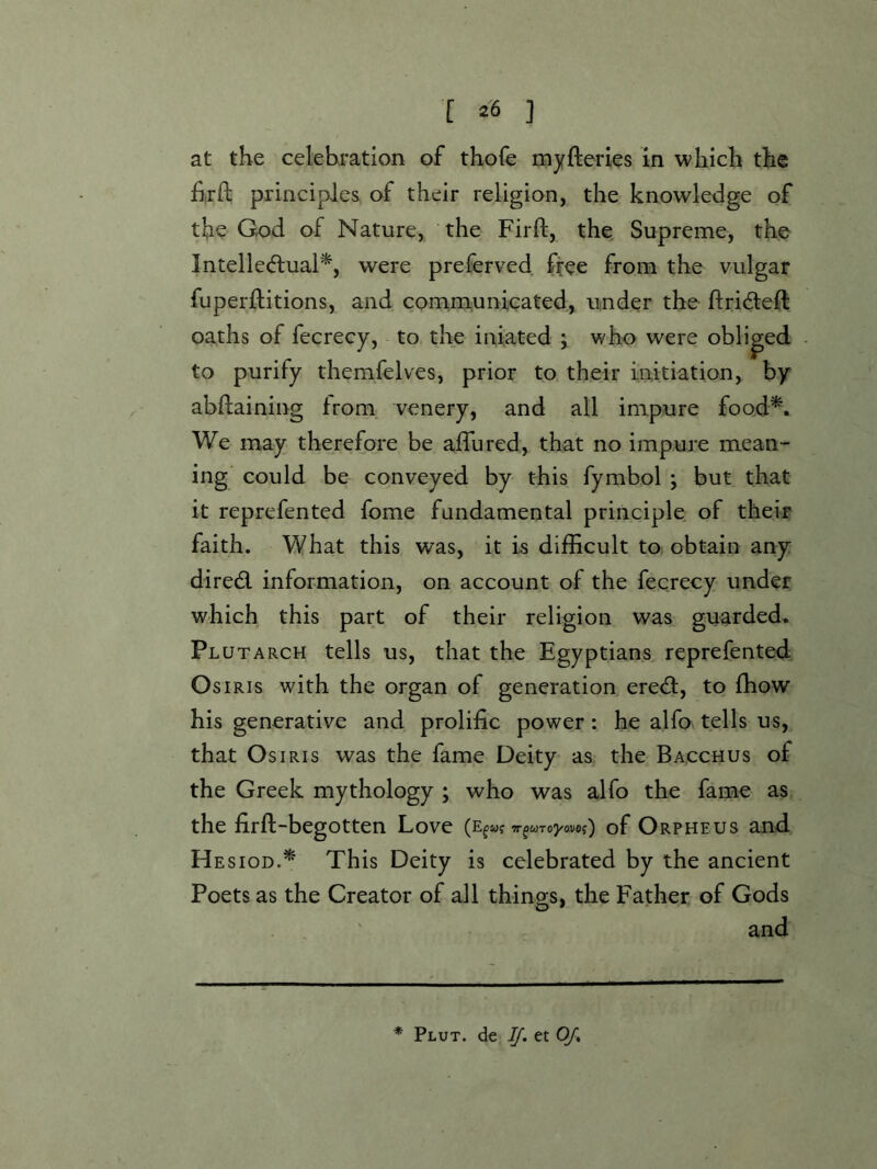 at the celebration of thofe myfteries in which the £rft principles of their religion, the knowledge of the God of Nature, the Firft, the Supreme, the Intellediual^, were preferved ftee from the vulgar fuperftitions, and conamunicated, under the flrideft oaths of fecrecy, to the iniated j who were obliged to purify themfelves, prior to their initiation, by abflaining from, venery, and all impure foo.d^. We may therefore be aflured, that no impure mean- ing could be conveyed by this fymbol ; but that it reprefented fome fundamental principle of their faith. What this was, it is difficult to obtain any diredl information, on account of the fecrecy under which this part of their religion was guarded* Plutarch tells us, that the Egyptians reprefented Osiris with the organ of generation ered, to ffiow his generative and prolific power: he alfo tells us, that Osiris was the fame Deity as the Bacchus of the Greek mythology ; who was alfo the fame as the firft-begotten Love Tr^wTo^/ovo?) of Orpheus and H EsioD.^ This Deity is celebrated by the ancient Poets as the Creator of all things, the Father of Gods and * Plut. de IJ. et OJ,