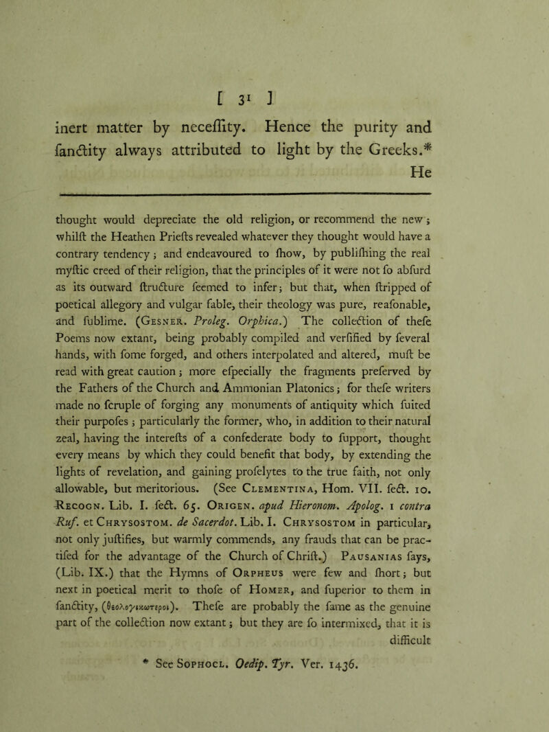 [ 3^ ] inert matter by neceflity. Hence the purity and fan(flity always attributed to light by the Greeks.* He thought would depreciate the old religion, or recommend the new; whilft the Heathen Priefts revealed whatever they thought would have a contrary tendency ; and endeavoured to Ihow, by publifhing the real . myftic creed of their religion, that the principles of it were not fo abfurd as its outward ftrufture feemed to infer j but that, when dripped of poetical allegory and vulgar fable, their theology was pure, reafonable, and fublime. (Gesner. Proleg. Orphica.') The colledlion of thefe Poems now extant, being probably compiled and verfified by feveral hands, with fome forged, and others interpolated and altered, mull be read with great caution more efpecially the fragments preferved by the Fathers of the Church and Ammonian Platonics; for thefe writers made no fcruple of forging any monuments of antiquity which fuited their purpofes ; particularly the former, who, in addition to their natural zeal, having the interefts of a confederate body to fupport, thought every means by which they could benefit that body, by extending the lights of revelation, and gaining profelytes to the true faith, not only allowable, but meritorious. (See Clementina, Horn. VII. fefb. lo. Recogn. Lib. I. feft. 65. Origen. apud Hieronom. Apolog, i contra Ruf. et Chrysostom, de Sacerdot.\Ah,\. Chrysostom in particular, not only juftifies, but warmly commends, any frauds that can be prac- tifed for the advantage of the Church of Chrift.) Pausanias fays, (Lib. IX.) that the Hymns of Orpheus were few and fhort; but next in poetical merit to thofe of Homer, and fuperior to them in fandtity, (9so>,o7»/.wT£po»). Thefe are probably the fame as the genuine part of the colledtion now extant; but they are fo intermixed, that it is difficult * See SoPHOCL. Oedip.Tyr. Ver. 1436.