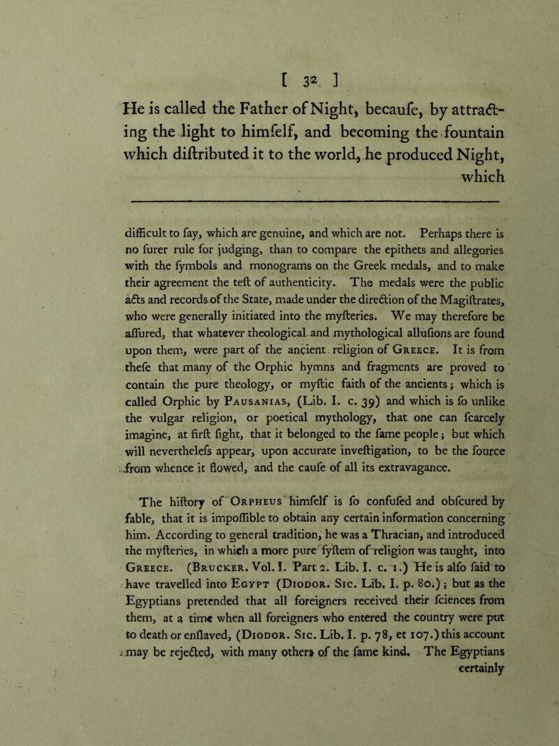 He is called the Father of Night) becaufe, by attradl- ing the light to himfelf, and becoming the. fountain which diftributed it to the worlds he produced Night, which difficult to fay, which are genuine, and which are not. Perhaps there is no furer rule for judging, than to compare the epithets and allegories with the lymbols and monograms on the Greek medals, and to make their agreement the teft of authenticity. The medals were the public afts and records of the State, made under the direction of the Magiftrates, who were generally initiated into the myfteries. We may therefore be affured, that whatever theological- and mythological allufions are found upon them, were part of the ancient, rdigion of Greece. It is from thefe that many of the Orphic hymns and fragments are proved to contain the pure theology, or myftic faith of the ancients j which is called Orphic by Pausanias, (Lib. I. c. 39) and which is fo unlike the vulgar religion, or poetical mythology, that one can fcarcely imagine, at firft fight, that it belonged to the fame people; but which will neverthelefs appear, upon accurate inveftigation, to be the fource : irom whence it flowed, and the caufe of all its extravagance. The hiftory of 'Orpheus'himfelf is fo confufed and obfcured by fable, that it is impoffible to obtain any certain information concerning him. According to general tradition, he was a Thracian, and introduced the myfteries, in which a more pure' lyftem of religion was taught, into Greece. (Brucker. Vol. I. Parts. Lib. I. c. i.) He is alfo faid to have travelled into Egypt (Diodor. Sic. Lib. I. p. 80.); but as the Egyptians pretended that all foreigners received their fciences from them, at a time when all foreigners who entered the country were put to death or enflaved, (Diodor. Sic. Lib. I. p. 78, et 107.) this account i may be rejeded, with many others of the fame kind. The Egyptians certainly