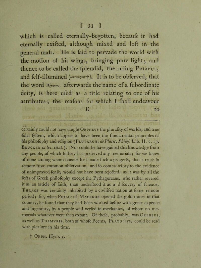 which is called eternally-begotten, becaiife it had eternally exifted, although mixed and loft in the general mafs. He is faid to pervade the world with the motion of his wings, bringing pure light; and thence to be called the fplendid, the ruling.Priapus, and felf-illumined {ocvTocvyngf), It is to be obferved, that the word n^ivi^ro?, afterwards the name of a fubordinate deity, is here ufed as a title relating to one of his attributes; the reafons for which I fhall endeavour E to certainly could not have taught Orpheus the plurality of worlds, and true folar fyftem, which appear to have been the fundamental principles of his philofophy and religion (Plutarch. dePlacit. PhtloJ. Lib. II. c. 13, Bruck-er in loc. citat.'). Nor could he have gained this knowledge from any people, of which hiftory has preferved any memorials; for we know of none among whom fcience had made fuch a progrefs, that a truth fo remote from common obfervation, and fo contradictory to the evidence of unimproved fenfe, would not have been rejeCted, as it was by all the feCts of Greek philofophy except the Pythagoreans, who rather revered it as an article of faith, than underftood it as a difeovery of fcience, Thrace was certainly inhabited by a civilifed nation at fome remote period; for, when Philip of Macedon opened the gold mines in that country, he found that they had been worked before with great expence and ingenuity, by a people well verfed in mechanics, of whom no me- morials whatever were then extant. Of thefe, probably, was Orpheus, as well as Thamyris, both of whofe Poems, Plato fays, could be read withpleafure in his time. I Orph. Hym. 5. '