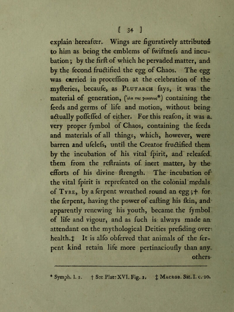 explain hereafter. Wings are figuratively attributed to him as being the emblems of fwiftnefs and incu- bation ; by the firft of which he pervaded matter, and by the fecond frudlified the egg of Chaos. The egg was carried in procefiion at the celebration of the myfteries, becaufe, as Plutarch fays, it was the material of generation, (V»i mt •yivusooi*) containing the feeds and germs of life and motion, without being adually poflefled of either. For this reafon, it was sl very proper fymbol of Chaos, containing the feeds and materials of all things, which, however, were barren and ufelefs, until the Creator frudtified them by the incubation of his vital ipirit, and' releafed', them from the reflraints of inert matter,, by the- efforts of his divine'flrength* The incubation of the vital fpirit is reprefented on the colonial'medals of Ty RE,, byaferpeat wreathed round an eggj-f for. the ferpent, having the power of cafting his fkin, and' apparently renewing his youth, became the fymbol of life and vigour, and as fuch is* always made an attendant on the mythological Deities prefiding oven health.:^ It is alfo obferved that animals of the fer- pent kind retain life more pertinacioufly than any,, others^ * Symph. 1. 2. t See Plat’XVI. Fig. j. X Macros. Sat.I. c.20.