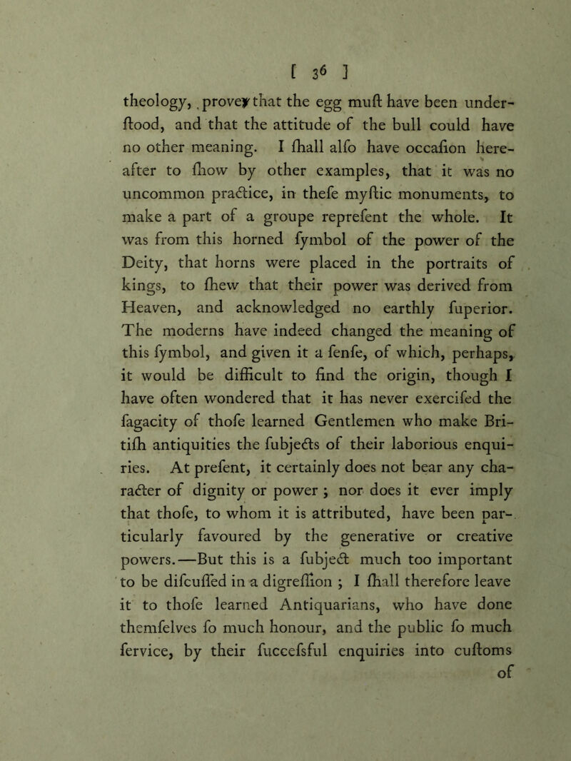 theology,, proven that the egg muft have been under- ftood, and that the attitude of the bull could have no other meaning. I fhall alfo have occafion here- after to fhow by other examples, that it was no uncommon practice, in thefe myflic monuments, to make a part of a groupe reprefent the whole. It was from this horned fymbol of the power of the Deity, that horns were placed in the portraits of kings, to fhew that their power was derived from Heaven, and acknowledged no earthly fuperior. The moderns have indeed changed the meaning of this fymbol, and given it a fenfe, of which, perhaps, it would be difficult to find the origin, though I have often wondered that it has never exercifed the fagacity of thofe learned Gentlemen who make Bri- tiffi antiquities the fubjedls of their laborious enqui- ries. At prefent, it certainly does not bear any cha- racter of dignity or power ; nor does it ever imply that thofe, to whom it is attributed, have been par- ticularly favoured by the generative or creative powers.—But this is a fubject much too important to be difcufled in a digreffion ; I ffiall therefore leave it to thofe learned Antiquarians, who have done themfelves fo much honour, and the public fo much fervice, by their fuccefsful enquiries into cuftoms of