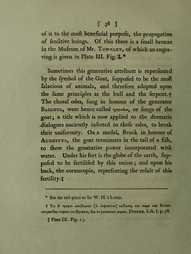 of it to the moft beneficial purpofe, the propagation of fenfitive beings. Of this there is a fmall bronze in the MufeumofMr. Townley, of which an engra- Ting is given in Plate III. Fig.X* Sometimes this generative attribute is reprefented by the lytnbol of the Goat, fuppofed to be the moft falacious of animals, and therefore adopted upon the fame principles as the bull and the ferpent.f The choral odes, fung in honour of the generator Bacchus, were hence called or fongs of the goat; a title which is now applied to the dramatic >dialogues anciently inferted in thefe odes, to break -their uniformity. On a medal, ft ruck in honour of Augustus, the goat ^terminates in the tail of a fifh, to ihow the generative power incorporated with water. Under his feet is the globe of the earth, fup- pofed to be fertilifed by this union; and upon his back, the cornucopia, reprefenting the refult of this fertility.} * See the tail-piece to Sir W. H.’s Letter. t Tow Se Tfxyov ciiri^ttiKrav (o» Aiywrioi') xxSxTrip xxi Txpx Toif EAAikti Atyairi tow npj«7row, ftx to J/fwwijTixow fAopiov, DiODOR, Lib. I. p. 78- } Plate IX. Fig. i j.