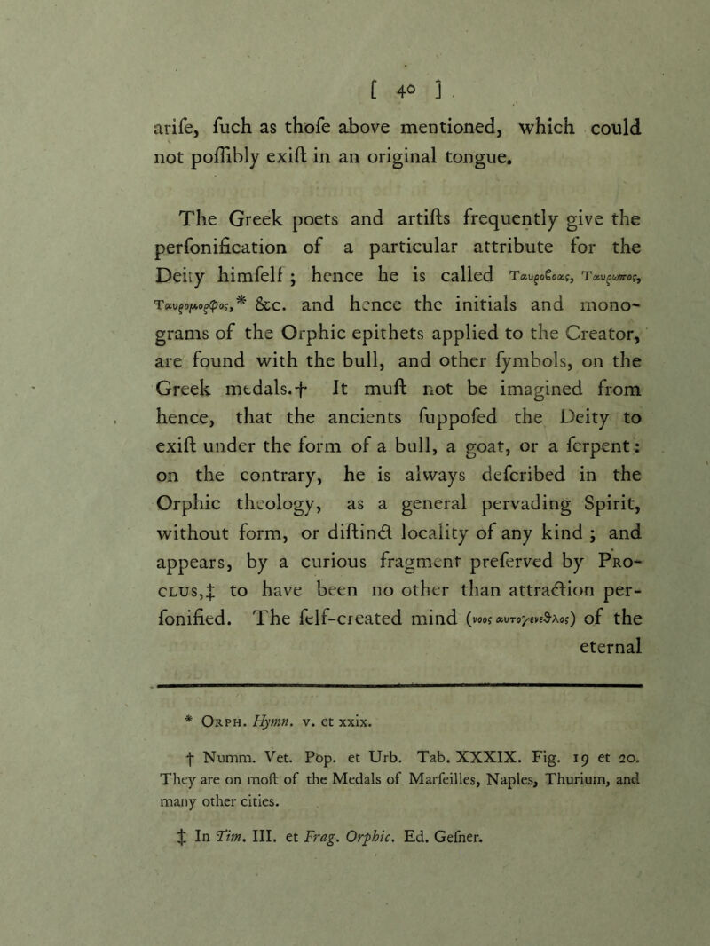 arife, fuch as thofe above mentioned, which could not pofTibly exift in an original tongue. The Greek poets and artifls frequently give the perfonification of a particular attribute for the Deity himfelf ; hence he is called T9iv^oixo^(po;,* &c. and hence the initials and mono- grams of the Orphic epithets applied to the Creator,' are found with the bull, and other fymbols, on the Greek medals.f It muft not be imagined from hence, that the ancients fuppofed the Deity to exift under the form of a bull, a goat, or a ferpent: on the contrary, he is always deferibed in the Orphic theology, as a general pervading Spirit, without form, or diftind locality of any kind ; and appears, by a curious fragment preferved by Pro- cLus,:}: to have been no other than attra<ftion per- fonified. The fclf-created mind ( vooi OiVToytvsS’Xog') of the eternal * Orph. Hymn. v. et xxix. f Numm. Vet. Pop. et Urb. Tab. XXXIX. Fig. 19 et 10. They are on moft of the Medals of Marfeilles, Naples, Thurium, and many other cities. In ‘Tim. III. et Frag. Orphic, Ed. Gefner.