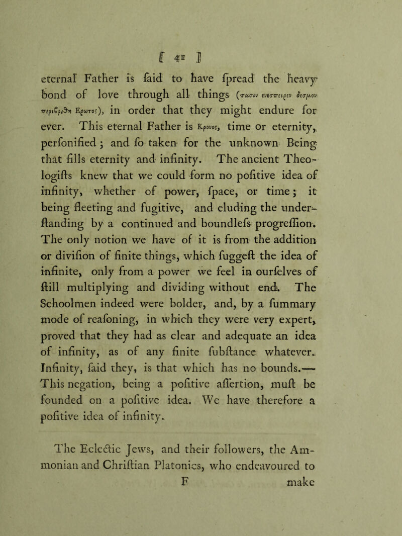 f J eternar Father is faid to have Ipread the heavy- bond of love through all things EfWToj), in order that they might endure for ever. This eternal Father is Kpouof, time or eternity,, perfonified ; and fo taken* for the unknown Being that fills eternity and infinity. The ancient Theo- logifis knew that we could form no pofitive idea of infinity, whether of power, fpace, or time; it being fleeting and fugitive, and eluding the under- flanding by a continued and boundlefs progreflion. The only notion we have of it is from the addition or divifion of finite things, which fuggeft the idea of infinite, only from a power we feel in ourfelves of ftill multiplying and dividing without endi. The Schoolmen indeed were bolder, and, by a fummary mode of reafoning, in which they were very expert, proved that they had as clear and adequate an idea of infinity, as of any finite fubflancc whatever.. Infinity, faid they, is that which has no bounds.— This negation, being a pofitive aflertion, mufl: be founded on a pofitive idea. We have therefore a pofitive. idea of infinity. The Eclcdtic Jews, and their followers, tlie Am- monian and Chriflian Platonics, who endeavoured to F make