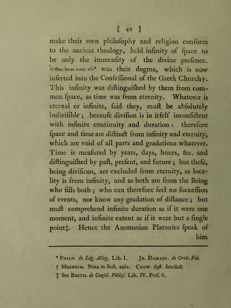 make their own philofophy and religion conform to the ancient theology, held infinity of fpace to be only the immenfity of the divine prefence, o 0£o? eixvrif tctto; ktIi* was thcir dogma, which is now inferred into the Confeifional of the Greek Churchf. This infinity was diflinguifhed by them from com- mon fpace, as time was from eternity. Whatever is eternal or infinite, faid they, miift be abfolutely indivilible ; becaufe divifion is in itfelf inconfifient with infinite continuity and duration : therefore fpace and time are difi:in<ft from infinity and eternity, which are void of all parts and gradations whatever. Time is meafured by years, days, hours, &c. and diftinguifhed by paft, prefent, and future j but thefe, being divifions, are excluded from eternity, as loca- lity is from infinity, and as both are from the Being who fills both ; who can therefore feel no fuccefiion of events, nor know any gradation of diftance ; but mufl: comprehend infinite duration as if it were one moment, and infinite extent as if it were but a fingle ' pointj. Hence the Ammonian Platonics fpeak of him * Philo, ^/e Leg. Alleg. Lib. I. Jo. Damasc. de Orth. Fid. j- Mosheim. Nota in Se£t. xxiv. Cudw. Syjl. Intellect., :j; See Boeth. de Conjol, PhiloJ. Lib,. IV. Prof. 6.