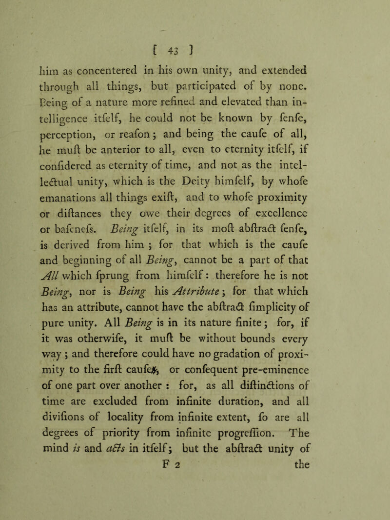 him as concentered in his own unity, and extended through all things, but participated of by none, being of a nature more refined and elevated than in- telligence itfelf, he could not be known by fenfe, perception, or reafon; and being the caufe of all, he mufi: be anterior to all, even to eternity itfelf, if confidered as eternity of time, and not as the intel- lectual unity, which is the Deity himfelf, by whofe emanations all things exift, and to whofe proximity or diftances they owe their degrees of excellence or bafenefs. Being itfelf, in its moft abftradl fenfe, is derived from him ; for that which is the caufe and beginning of all Beings cannot be a part of that All which fprung from himfelf: therefore he is not Beings nor is Being his Attribute; for that which has an attribute, cannot have the abftrad fimplicity of pure unity. All Being is in its nature finite; for, if it was otherwife, it mufl: be without bounds every way ; and therefore could have no gradation of proxi- mity to the firft caufe<^, or confequent pre-eminence of one part over another : for, as all difiindions of time are excluded from infinite duration, and all divifions of locality from infinite extent, fo are all degrees of priority from infinite progrefiion. The mind is and a&s in itfelf; but the abftradl unity of F 2 the