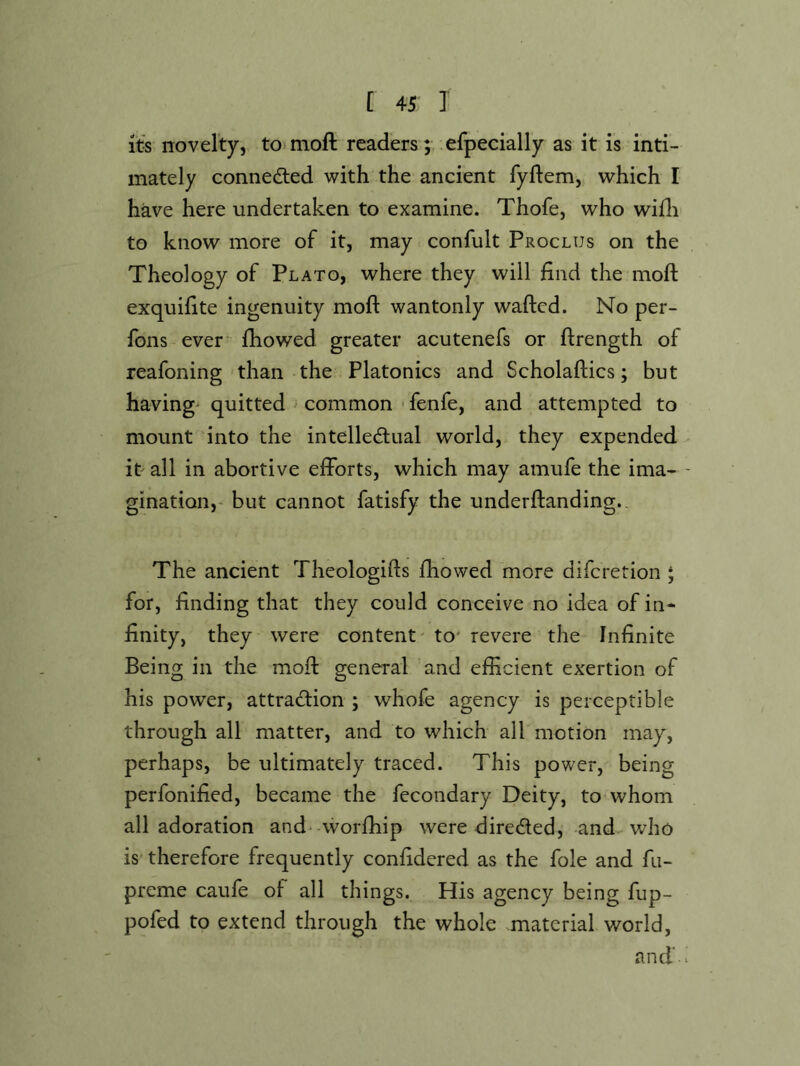 Its novelty, to*moft readers;, efpecially as it iis inti- mately connedled with the ancient fyflem, which I have here undertaken to examine. Thofe, who wifli to know more of it, may confult Proclus on the Theology of Plato, where they will find the moll: exquifite ingenuity moft wantonly wafted. No per- fons ever- fhowed greater acutenefs or ftrength of reafoning than the Platonics and Scholaftics; but havings quitted ^ common • fenfe, and attempted to mount into the intellectual world, they expended it all in abortive efforts, which may amufe the ima- - gination,- but cannot fatisfy the underftanding.. The ancient Theologifts fhowed more diferetion * for, finding that they could conceive no idea of in- finity, they were content' to' revere the- Infinite Being in the moft general and efficient exertion of his power, attraction ; whofe agency is perceptible through all matter, and to which all motion may, perhaps, be ultimately traced. This power, being perfonified, became the fecondary Deity, to whom all adoration and* worfhip were directed, and v.^ho is therefore frequently confidered as the foie and fu- preme caufe of all things. His agency being fup- pofed to extend through the whole material world, and' ^