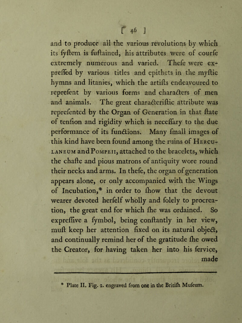 and to produce all the various revolutions by which its fyftem is fuflained, his attributes were of courfe extremely numerous and varied. Thefe were ex- preffed by various titles and epithets in the myftic hymns and litanies, which the artifls endeavoured to reprefent by various forms and characibers of men and animals. The great chara^leriftic attribute was reprefented by the Organ of Generation in that ftate of teniion and rigidity which is necelTary to the due _ performance of its functions. Many fmall images of .this kind have been found among the ruins of Hercu- laneum and Pompeii, attached to the bracelets, which the chafle and pious matrons of antiquity wore round their necks and arms. In thefe, the organ of generation appears alone, or only accompanied with the Wings of Incubation,* in order to Ihow that the devout wearer devoted herfelf wholly and folely to procrea- tion, the great end for which fhe was ordained. So expreflive a fymbol, being conftantly in her view, mufl: keep her attention fixed on its natural objedl, and continually remind her of the gratitude fhe owed the Creator, for having taken her into his fervice, made * Plate II. Fig. 2. engraved from one in the Britilh Mufeum.
