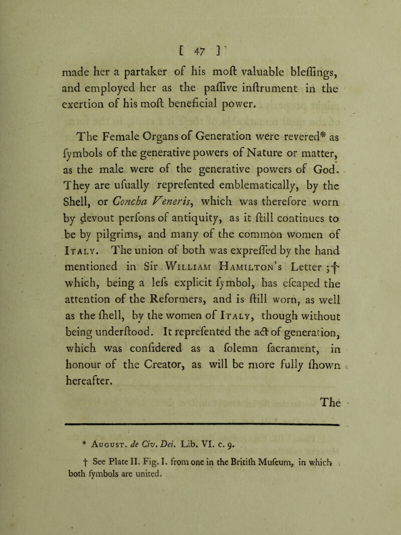 made her a partaker of his moft valuable blefhngs, and employed her as the paflive inftrument in the exertion of his moft beneficial power. The Female Organs of Generation were revered^ as fymbols of the generative powers of Nature or matter, as the male were of the generative powers of God. They are ufually reprefented emblematically, by the Shell, or Concha Veneris^ which was therefore worn by devout perfons of antiquity, as it ftill continues to be by pilgrims, and many of the common women of Italy. The union of both was exprefied by the hand mentioned in Sir William Hamilton’s Letter which, being a lefs explicit fjmbol, has efcaped the attention of the Reformers, and is ftill worn, as well as the fhell, by the women of Italy, though without being underftood. It reprefented the a<ft of generation, which was confidered as a folemn facrament, in honour of the Creator, as will be more fully fhown hereafter. The * August, de Civ. Dei. Lib. VI. c. 9. f See Plate II. Fig. I. from one in the Britifh Mufeum, in which ^ both fymbols are united.