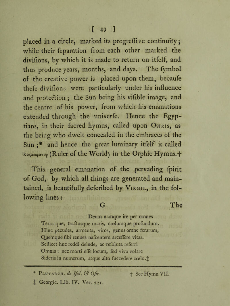 placed in a circle, marked its progreiTive continuity; while their feparation from each other marked the divihons, by which it is made to return on itfelf, and thus produce years, months, and days. The fymbol of the creative power is placed upon them, becaufe thefc divifions were particularly under his influence and protection; the Sun being his vifible image, and the centre of his power, from which his emanations extended through the univerfe. Hence the Egyp- tians, in their facred hymns, called upon Osiris, as the being who dwelt concealed in the embraces of the Sim and hence the great luminary itfelf is called 'Ko(rjMoxp«Tw^ (Ruler of the World) in the Orphic Hymns.t* This general emanation of the pervading fpirit of God, by which all things are generated and main- tained, is beautifully deferibed by Virgil, in the fol- lowing lines: G The Deum namque ire per omnes Terrasque, traeftusque maris, coelumque profundum. Hinc pecudes, armenta, viros, genus omne feraruiTij Quemque (ibi cenues nafeentem arceffere vitas. Scilicet hue reddi deinde, ac refoluta referri Omnia : nec morti efle locum, fed viva volare Sideris in numerum, atque alto fuccedere coelo. J * Plutarch, de Ifid. & Ofir. J Georgic. Lib. IV. Ver. 221. f See Hymn VII.