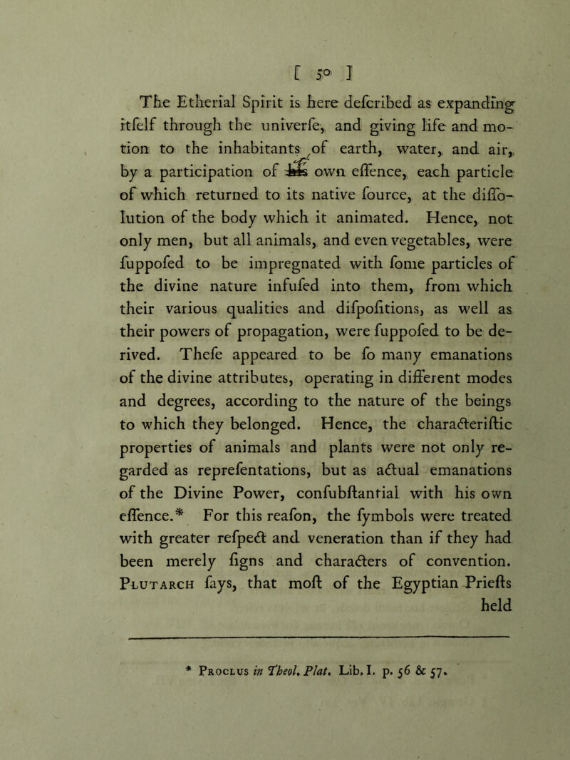 C I TEe Etherial Spirit is here defcribed as expanding rtfelf through the univerfe, and giving life and mo- tion to the inhabitants ^of earth, water,, and air,, hy a participation of own effence, each particle of which returned to its native fource, at the dilTo- lution of the body which it animated. Hence, not only men, but all animals, and even vegetables, were fuppofed to be impregnated with fome particles of the divine nature infufed into them, from which their various qualities and difpohtions, as well as their powers of propagation, were fuppofed to be de- rived. Thefe appeared to be fo many emanations of the divine attributes, operating in different modes and degrees, according to the nature of the beings to which they belonged. Hence, the characfteriftic properties of animals and plants were not only re- garded as reprefentations, but as actual emanations of the Divine Power, confubftantial with his own effence.^ For this reafon, the fymbols were treated with greater refpeA and veneration than if they had been merely hgns and charaders of convention. PauTARCH fays, that moft of the Egyptian Priefts held * Proclus in Theol,Plat, Lib, I. p. 56 & 57.
