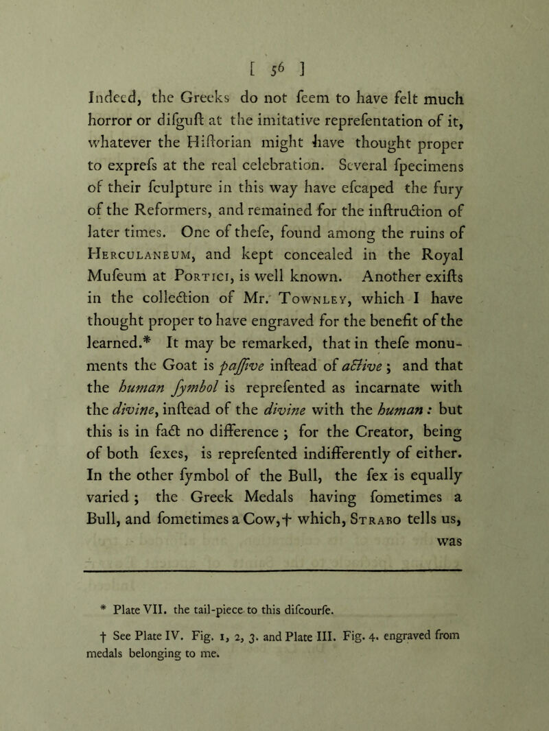 Indeed, the Greeks do not feem to have felt much horror or difguft at the imitative reprefentation of it, whatever the Hiftoriaii might have thought proper to exprefs at the real celebration. Several fpecimens of their fculpture in this way have efcaped the fury of the Reformers, and remained for the inftrudion of later times. One of thefe, found among the ruins of He RCULANEUM, and kept concealed in the Royal Mufeum at Portici, is well known. Another exifts in the collection of Mr.' Townley, which I have thought proper to have engraved for the benefit of the learned.^ It may be remarked, that in thefe monu- ments the Goat is pajfive inftead of aSiive ; and that the human fymbol is reprefented as incarnate with the divine^ inftead of the divine with the human : but this is in faCt no difference ; for the Creator, being of both fexes, is reprefented indifferently of either. In the other fymbol of the Bull, the fex is equally varied; the Greek Medals having fometimes a Bull, and fometimes a Cow,f which, Strabo tells us, was * Plate VII. the tail-piece to this difeourfe. t See Plate IV. Fig. i, 2, 3. and Plate III. Fig. 4* engraved from medals belonging to me. N