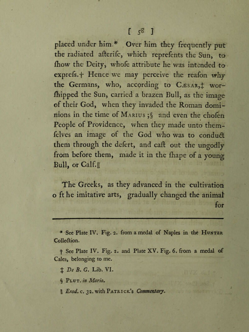 [ 5^ I placed under him,* * * § . Over him they frequently put the radiated afterifc, which reprefents the Sun, to £how the Deity, whofe attribute he was intended to exprefs.f Hence we may perceive the reafon why the Germans, who, according to C^sar,J wor- fhipped the Sun, carried a brazen Bull, as the image of their God, when they invaded the Roman domi- nions in the time of Marius ;§ and even the chofen People of Providence, when they made unto them- felves an image of the God who was to condud them through the defert, and call out the ungodly from before them, made it in the Ihape of a young Bull, or Calf. II The Greeks, as they advanced in the cultivation o ft he imitative arts, gradually changed the animai for * See Plate IV. Fig. 2. from a medal of Naples ia the Hunter Colledion. j- See Plate IV. Fig. 2. and Plate XV. Fig. 6. from a medal of Cales, belonging to me. X De B. G. Lib. VI. § Plut. Mario, I c. 32. with Patrick-’s Commentary,