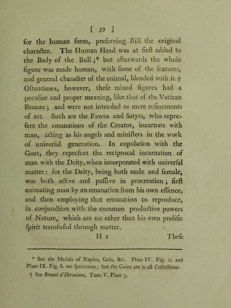 for the human form, preferving hill the original chara<fler. The Human Head was at firft added to the Body of the Bull but afterwards the whole figure was made human, with fome of the features, and general charad:er of the animal, blended with it.f Oftentimes, however, thefe mixed figures had a peculiar and proper meaning, like that of the Vatican Bronze; and were not intended as mere refinements of art. Such are the Fawns and Satyrs, who repre- fent the emanations of the Creator, incarnate with man, adling as his angels and minifters in the work of univerfal generation. In copulation with the Goat, they reprefent the reciprocal incarnation of man with the Deity, when incorporated with univerfal matter : for the Deity, being both male and female, was both a(^ive and pafiive in procreation; firft animating man by an emanation from his own efience, and then employing that emanation to reproduce, in conjundtion with the common productive powers of Nature, which are no other than his own prolific (pirit transfufed through matter. H 2 Thefe * See the Medals of Naples, Gela, &c. Plate IV. Fig. 2. and Plate IX. Fig. 8. are fpecimens; but the Coins are in all Colledions. t See Bronzi d'Herculanot Tom. V. Plate 5,