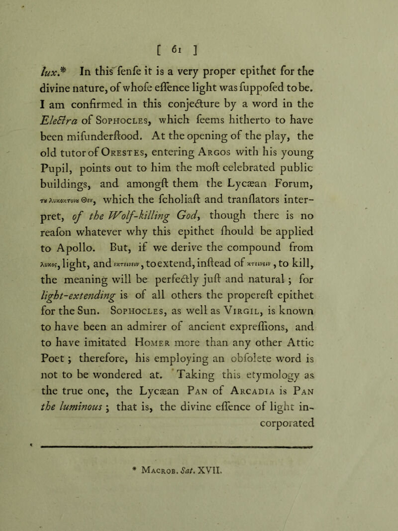 lux^ In this^fenfe it is a very proper epithet for the divine nature, of whofe effenee light was fuppofed to be. I am confirmed in this conjedlure by a word in the EleSira of Sophocles, which feems hitherto to have been mifimderftood. At the opening of the play, the old tutor of Orestes, entering Argos with his young Pupil, points out to him the moft celebrated public buildings, and amongft them the Lycaean Forum, Ta AUJiOJCTOVa 0£», which the fcholiaft and tranflators inter- pret, of the JVolf-killing Gody though there is no reafon whatever why this epithet fhould be applied to Apollo. But, if we derive the compound from light, and SKTllVeiV , to extend, inftead of XTsiveiv , to kill, the meaning will be perfectly juft and natural; for light-ext ending is of all others the propereft epithet for the Sun. Sophocles, as well as Virgil, is known to have been an admirer of ancient expreftions, and to have imitated Homer more than any other Attic Poet; therefore, his employing an obfolete word is not to be wondered at. 'Taking this etymology as the true one, the Lycaean Pan of Arcadia is Pan the luminous \ that is, the divine eftence of light in- corporated * Macrob. Sat. XVII.