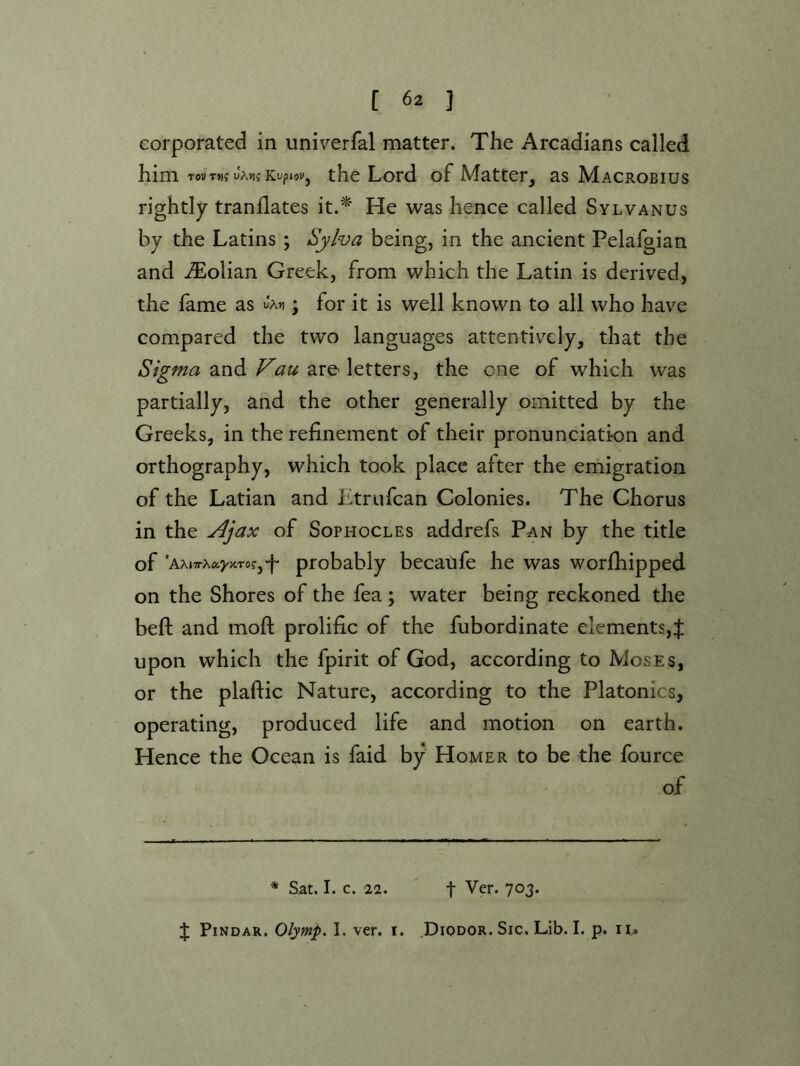 Gorporated in univerfal matter. The Arcadians called him TotfTwf JAJifKupw, the Lord of Matter, as Macrobius rightly tranflates it.^ He was hence called Sylvanus by the Latins; Sylva being, in the ancient Pelafgian and iTolian Greek, from which the Latin is derived, the fame as ; for it is well known to all who have compared the two languages attentively, that the and are letters, the one of which was partially, and the other generally omitted by the Greeks, in the refinement of their pronunciation and orthography, which took place after the emigration of the Latian and Etrufcan Colonies. The Chorus in the Ajax of Sophocles addrefs Pan by the title of 'AAjTrAaj'jtTofj'p ptobably becatife he was worfhipped on the Shores of the fea; water being reckoned the beft and moft prolific of the fubordinate elements,J upon which the fpirit of God, according to Moses, or the plaftic Nature, according to the Platonics, operating, produced life and motion on earth. Hence the Ocean is faid by Homer to be the fource of * Sat, I. c. 22. ' t Ver. 703. J Pindar. Olymp. I. ver. i. .Diodor. Sic. Lib. I. p. n..
