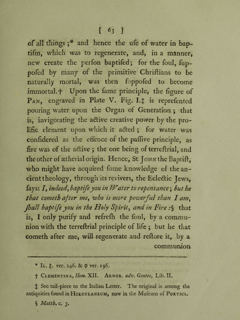 [ «3 ] of all tilings and hence the ufe of water in bap- tifm, which was to regenerate, and, in a manner, new create the perfon baptifed; for the foul, fup- pofed by many of the primitive Chriflians to be naturally mortal, was then fuppofed to become immortal.t Upon the fame principle, the figure of Pan, engraved in Plate V. Fig. I.:J: is reprefented pouring water upon the Organ of Generation ; that is, invigorating the adtive creative power by the pro- lific element upon which it adted ; for water was confidered as the efi’ence of the pafiive principle, as fire was of the adive ; the one being of terreftrial, and the other of asthcrial origin. Hence, St.JoHN the Baptifl, who might have acquired fome knowledge of the an- cient theology, through its revivers, the Ecledic Jews, fays: /, indeed^ baptifeyou in Water to repentance \ but he that C07neth after 7ne^ who is more powerful than I am^ Jhall b apt ife you in the Holy Spirit ^ and in Fire :§ that is, I only purify and refrefh the foul, by a commu- nion with the terreftrial principle of life ; but he that cometh after me, will regenerate and reftore it, by a communion * II. ver. 246. & (p ver. 196. f Clementina, XII. Arnob. adv. Centes, Lib. II. J See tail-piece to the Italian Letter. The original is among the antiquities found in Herculaneum, now in the Mufeum ofPoRTicu