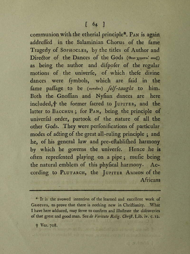 communion with the etherial principle*. Pan is again addrefTed in the Salaminian Chorus of the fame Tragedy of Sophocles, by the titles of Author and Direftor of the Dances of the Gods (0£wv ;^opo7ro;’ av«£) as being the author and difpofer of the regular motions of the univerfe, of which thefe divine dances were fymbols, which are faid in the fame paflage to be (auTo^««) felf-taught to him. Both the GnofTian and Nyhan dances are here included,•f' the former facred to Jupiter, and the latter to Bacchus ; for Pan, being the principle of univerfal order, partook of the nature of all the other Gods. They were perfonifications of particular modes of adlingof the great all-ruling principle ; and he, of his general law and pre-eftabli£hcd harmony by which he governs the univerfe. Hence he is often reprefented playing on a pipe ; mufic being the natural emblem of this phyhcal harmony. Ac- cording to Plutarch, the Jupiter Ammon of the Africans * It is the avowed intention of the learned and excellent work of Grotius, to prove that there is nothing new in Chriftianity. What I have here adduced, may ferve to confirm and illuftrate the difcoveries of that great and good man. See^/^ Veritate Relig. Chrifi, Lib. iv. c. 12, t Ver. 708.
