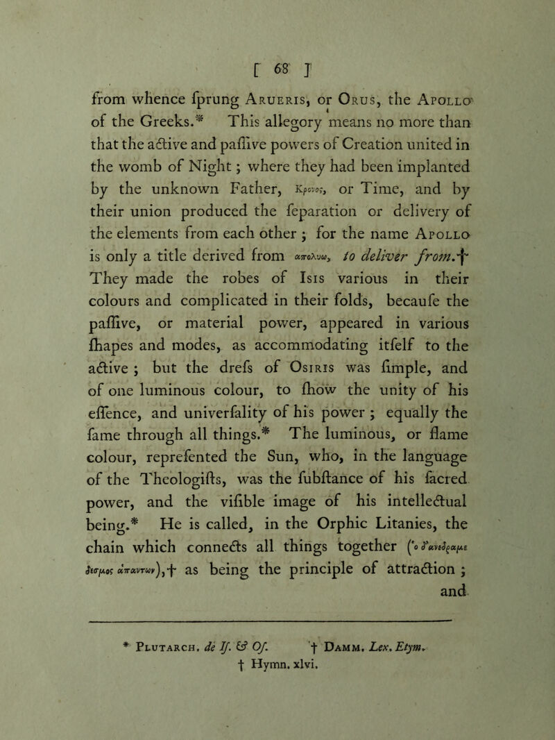 from whence fprung Arueris, or Orus, the Apollo' of the Greeks.^ This allegory means no more than that the active and pahive powers of Creation united in the womb of Night; where they had been implanted by the unknown Father, Kpovs?, or Time, and by their union produced the feparation or delivery of the elements from each other ; for the name Apollo is only a title derived from asroAyw, to deliver from.^ They made the robes of Isis Various in their colours and complicated in their folds, becaufe the paflive, or material power, appeared in various fhapes and modes, as accommodating itfelf to the adfive ; but the drefs of Osiris was iimple, and of one luminous colour, to fhdw the unity of his ellence, and univerfality of his power ; equally the fame through all things.* The luminous, or flame colour, reprefented the Sun, who, in the language of the Theologifts, was the fubilance of his facred power, and the viflble image of his intelledlual being.^ He is called, in the Orphic Litanies, the chain which connedls all things together ('o SffffAog dTrxvrur)jf as being the principle of attradlion ; and * Plutarch, de If. Of. '•)■ Damm, Lex.Etym^ t Hymn, xlvi.