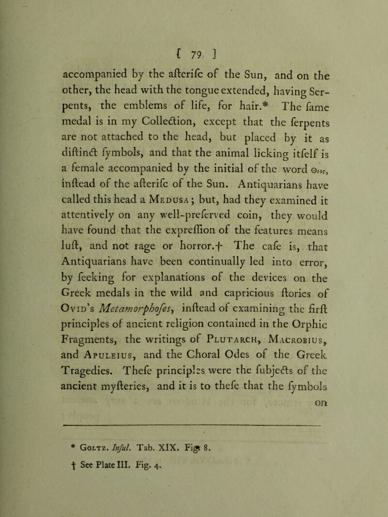 accompanied by the afterifc of the Sun, and on the other, the head with the tongue extended, having Ser- pents, the emblems of life, for hair.^ The fame medal is in my Colledion, except that the ferpents are not attached to the head, but placed by it as diftind fymbols, and that the animal licking itfelf is a female accompanied by the initial of the word Oc-of, inftead of the afterifc of the Sun. Antiquarians have called this head a Medusa ; but, had they examined it attentively on any well-preferved coin, they would have found that the exprefiion of the features means luft, and not rage or horror.T The cafe is, that Antiquarians have been continually led into error, by feeking for explanations of the devices on the Greek medals in the wild and capricious ftories of Ovid’s Metamorphofes^ inftead of examining the firft principles of ancient religion contained in the Orphic Fragments, the writings of Plutarch, Macrobius, and Apuleius, and the Choral Odes of the Greek Tragedies. Thefe principles were the fubjecfts of the ancient myfteries, and it is to thefe that the fymbols on * Goltz. Inful. Tab. XIX. Fig? 8.