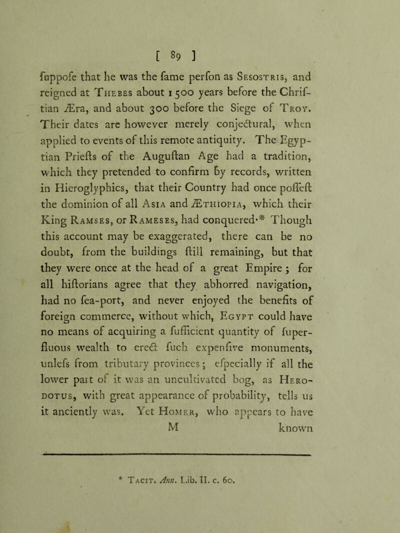 fuppofe that he was the fame perfon as Sesostris, and reigned at Thebes about 1500 years before the Ghrif- tian JEva, and about 300 before the Siege of Troy. Their dates are however merely conjectural, when applied to events of this remote antiquity. The Egyp- tian Priefls of the Auguftan Age had a tradition, which they pretended to confirm by records, written in Hieroglyphics, that their Country had once pofTefi; the dominion of all Asia and Ethiopia, which their King Ramses, or Rameses, had conquered*^' Though this account may be exaggerated, there can be no doubt, from the buildings ftill remaining, but that they were once at the head of a great Empire ; for all hiftorians agree that they abhorred navigation, had no fea-port, and never enjoyed the benefits of foreign commerce, without which, Egypt could have no means of acquiring a fufficient quantity of fuper- fluous wealth to ereCl: fuch expenfive monuments, unlefs from tributary provinces; efpecially if all the lower part of it was an uncultivated bog, as Hero- dotus, with great appearance of probability, tells us it anciently was. Yet Homer, who appears to have M known * Tacit, L.ib. II. c. 60.